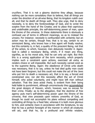 crucifiers. That it is not a gloomy doctrine they allege, because
nothing can be more consolatory than to believe, that all things are
under the direction of an all-wise Being, that his kingdom ruleth over
all, and that he doeth all things well. They also urge, that to deny
necessity, is to deny the foreknowledge of God, and to wrest the
sceptre from the hand of the Creator, and to place that capricious
and undefinable principle, the self-determining power of man, upon
the throne of the universe. In these statements there is obviously a
confused use of terms in different meanings, so as to mislead the
unwary. For instance: necessity is confounded with certainty; but an
action may be certain, though free; that is to say, certain to an
omniscient Being, who knows how a free agent will finally resolve;
but this certainty is, in fact, a quality of the prescient Being, not that
of the action, to which, however, men delusively transfer it. Again:
God is called a necessary Being, which, if it mean any thing,
signifies, as to his moral acts, that he can only act right. But then
this is a wrong application of the term necessity, which properly
implies such a constraint upon actions, exercised ab extra, as
renders choice or will impossible. But such necessity cannot exist as
to the supreme Being. Again: the obedience of Christ unto death
was necessary, that is to say, unless he had died guilty man could
not have been forgiven; but this could not make the act of the Jews
who put him to death a necessary act, that is to say, a forced and
constrained one; nor did this necessity affect the act of Christ
himself, who acted voluntarily, and might have left man without
salvation. That the Jews acted freely, is evident from their being
held liable to punishment, although unconsciously they accomplished
the great designs of Heaven, which, however, was no excuse for
their crime. Finally: as to the allegation, that the doctrine of free
agency puts man’s self-determining power upon the throne of the
universe, that view proceeds upon notions unworthy of God, as
though he could not accomplish his plans without compelling and
controlling all things by a fixed fate; whereas it is both more glorious
to him, and certainly more in accordance with the Scriptures, to say
that he has a perfect foresight of the manner in which all creatures
will act, and that he, by a profound and infinite wisdom,
 