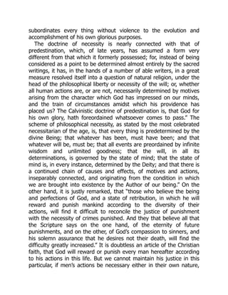 subordinates every thing without violence to the evolution and
accomplishment of his own glorious purposes.
The doctrine of necessity is nearly connected with that of
predestination, which, of late years, has assumed a form very
different from that which it formerly possessed; for, instead of being
considered as a point to be determined almost entirely by the sacred
writings, it has, in the hands of a number of able writers, in a great
measure resolved itself into a question of natural religion, under the
head of the philosophical liberty or necessity of the will; or, whether
all human actions are, or are not, necessarily determined by motives
arising from the character which God has impressed on our minds,
and the train of circumstances amidst which his providence has
placed us? The Calvinistic doctrine of predestination is, that God for
his own glory, hath foreordained whatsoever comes to pass.” The
scheme of philosophical necessity, as stated by the most celebrated
necessitarian of the age, is, that every thing is predetermined by the
divine Being; that whatever has been, must have been; and that
whatever will be, must be; that all events are preordained by infinite
wisdom and unlimited goodness; that the will, in all its
determinations, is governed by the state of mind; that the state of
mind is, in every instance, determined by the Deity; and that there is
a continued chain of causes and effects, of motives and actions,
inseparably connected, and originating from the condition in which
we are brought into existence by the Author of our being.” On the
other hand, it is justly remarked, that “those who believe the being
and perfections of God, and a state of retribution, in which he will
reward and punish mankind according to the diversity of their
actions, will find it difficult to reconcile the justice of punishment
with the necessity of crimes punished. And they that believe all that
the Scripture says on the one hand, of the eternity of future
punishments, and on the other, of God’s compassion to sinners, and
his solemn assurance that he desires not their death, will find the
difficulty greatly increased.” It is doubtless an article of the Christian
faith, that God will reward or punish every man hereafter according
to his actions in this life. But we cannot maintain his justice in this
particular, if men’s actions be necessary either in their own nature,
 