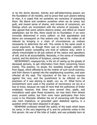 or by the divine decrees. Activity and self-determining powers are
the foundation of all morality; and to prove that such powers belong
to man, it is urged that we ourselves are conscious of possessing
them. We blame and condemn ourselves when we do amiss; but
guilt, and inward sense of shame, and remorse of conscience, are
feelings which are inconsistent with the scheme of necessity. It is
also agreed that some actions deserve praise, and afford an inward
satisfaction; but for this, there would be no foundation, if we were
invincibly determined in every volition: so that approbation and
blame are consequent on free actions only. Nor is the matter at all
relieved by bringing in a chain of circumstances as motives
necessarily to determine the will. This comes to the same result in
sound argument, as though there was an immediate coäction of
omnipotent power compelling one kind of volitions only; which is
utterly irreconcilable to all just notions of the nature and operations
of will, and to all accountability. Necessity, in the sense of irresistible
control, and the doctrine of Scripture, cannot coëxist.
NECROMANCY, νεκρομαντεία, is the art of raising up the ghosts of
deceased persons, to get information from them concerning future
events. This practice, no doubt, the Israelites brought with them
from Egypt, which affected to be the mother of such occult sciences;
and from thence it spread into the neighbouring countries, and soon
infected all the east. The injunction of the law is very express
against this vice; and the punishment to be inflicted on the
practisers of it was stoning to death, Lev. xx, 27. What forms of
enchantment were used in the practice of necromancy we are at a
loss to know, because we read of none that the pythoness of Endor
employed; however, that there were several rites, spells, and
invocations used upon these occasions, we may learn from almost
every ancient author, but from none more particularly than from
Lucan in his Pharsalia. Whether the art of conversing with the dead
was mere imposture, or grounded upon diabolical agency, is a
question which has been disputed in all ages.
NEHEMIAH professes himself the author of the book which bears
his name, in the very beginning of it, and he uniformly writes in the
first person. He was of the tribe of Judah, and was probably born at
 