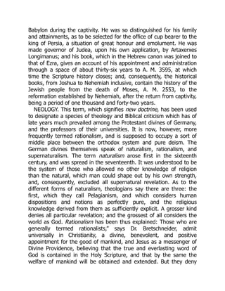 Babylon during the captivity. He was so distinguished for his family
and attainments, as to be selected for the office of cup bearer to the
king of Persia, a situation of great honour and emolument. He was
made governor of Judea, upon his own application, by Artaxerxes
Longimanus; and his book, which in the Hebrew canon was joined to
that of Ezra, gives an account of his appointment and administration
through a space of about thirty-six years to A. M. 3595, at which
time the Scripture history closes; and, consequently, the historical
books, from Joshua to Nehemiah inclusive, contain the history of the
Jewish people from the death of Moses, A. M. 2553, to the
reformation established by Nehemiah, after the return from captivity,
being a period of one thousand and forty-two years.
NEOLOGY. This term, which signifies new doctrine, has been used
to designate a species of theology and Biblical criticism which has of
late years much prevailed among the Protestant divines of Germany,
and the professors of their universities. It is now, however, more
frequently termed rationalism, and is supposed to occupy a sort of
middle place between the orthodox system and pure deism. The
German divines themselves speak of naturalism, rationalism, and
supernaturalism. The term naturalism arose first in the sixteenth
century, and was spread in the seventeenth. It was understood to be
the system of those who allowed no other knowledge of religion
than the natural, which man could shape out by his own strength,
and, consequently, excluded all supernatural revelation. As to the
different forms of naturalism, theologians say there are three: the
first, which they call Pelagianism, and which considers human
dispositions and notions as perfectly pure, and the religious
knowledge derived from them as sufficiently explicit. A grosser kind
denies all particular revelation; and the grossest of all considers the
world as God. Rationalism has been thus explained: Those who are
generally termed rationalists,” says Dr. Bretschneider, admit
universally in Christianity, a divine, benevolent, and positive
appointment for the good of mankind, and Jesus as a messenger of
Divine Providence, believing that the true and everlasting word of
God is contained in the Holy Scripture, and that by the same the
welfare of mankind will be obtained and extended. But they deny
 