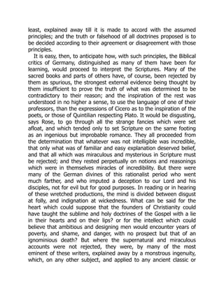 least, explained away till it is made to accord with the assumed
principles; and the truth or falsehood of all doctrines proposed is to
be decided according to their agreement or disagreement with those
principles.
It is easy, then, to anticipate how, with such principles, the Biblical
critics of Germany, distinguished as many of them have been for
learning, would proceed to interpret the Scriptures. Many of the
sacred books and parts of others have, of course, been rejected by
them as spurious, the strongest external evidence being thought by
them insufficient to prove the truth of what was determined to be
contradictory to their reason; and the inspiration of the rest was
understood in no higher a sense, to use the language of one of their
professors, than the expressions of Cicero as to the inspiration of the
poets, or those of Quintilian respecting Plato. It would be disgusting,
says Rose, to go through all the strange fancies which were set
afloat, and which tended only to set Scripture on the same footing
as an ingenious but improbable romance. They all proceeded from
the determination that whatever was not intelligible was incredible,
that only what was of familiar and easy explanation deserved belief,
and that all which was miraculous and mysterious in Scripture must
be rejected; and they rested perpetually on notions and reasonings
which were in themselves miracles of incredibility. But there were
many of the German divines of this rationalist period who went
much farther, and who imputed a deception to our Lord and his
disciples, not for evil but for good purposes. In reading or in hearing
of these wretched productions, the mind is divided between disgust
at folly, and indignation at wickedness. What can be said for the
heart which could suppose that the founders of Christianity could
have taught the sublime and holy doctrines of the Gospel with a lie
in their hearts and on their lips? or for the intellect which could
believe that ambitious and designing men would encounter years of
poverty, and shame, and danger, with no prospect but that of an
ignominious death? But where the supernatural and miraculous
accounts were not rejected, they were, by many of the most
eminent of these writers, explained away by a monstrous ingenuity,
which, on any other subject, and applied to any ancient classic or
 
