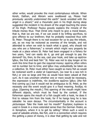 other writer, would provoke the most contemptuous ridicule. When
Korah, Dathan, and Abiram were swallowed up, Moses had
previously secretly undermined the earth.” Jacob wrestled with the
angel in a dream;” and a rheumatic pain in his thigh during sleep
suggested the incident in his dream of the angel touching the sinew
of his thigh. Professor Paulus gravely explains the miracle of the
tribute money thus: That Christ only meant to give a moral lesson,
that is, that we are not, if we can avoid it by trifling sacrifices, to
give offence to our brethren; that he probably reasoned thus with
St. Peter: Though there is no real occasion for us to pay the tribute,
yet, as we may be reckoned as enemies of the temple, and not
attended to when we wish to teach what is good, why should not
you who are a fisherman,” a remark which might very properly be
made at a place where St. Peter had been engaged in a fishery for
two years, “and can easily do it, go and get enough to pay the
demand? Go, then, to the sea, cast your hook, and take up ϖρῶτον
ἴχθυν, the first and best fish.” St. Peter was not to stay longer at his
work this time than to gain the required money: ϖρῶτος often refers
not to number but to time; and ἴχθυν may undoubtedly be taken as
a collective. St. Peter must either have caught so many fish as would
be reckoned worth a stater at Capernaum, (so near to a sea rich in
fish,) or one so large and fine as would have been valued at that
sum. As it was uncertain whether one or more would be necessary,
the expression is indefinite, τὸν ἀναϐάντα ϖρῶτον ἴχθυν; [the fish
first coming up;] but it would not be ambiguous to St. Peter, as the
necessity and the event would give it a fixed meaning. Ἀνοίξας τὸ
ϛόμα. [Opening the mouth.] This opening of the mouth might have
different objects, which must be fixed by the context. If the
fisherman opens the mouth of a fish caught with a hook, he does it
first to release him from the hook; for if he hangs long he is less
saleable: he soon decays. The circumstantiality in the account is
picturesque. Take the hook out his mouth!” Ἑυρήσεις ἑυρίσκειν is
used in Greek in a more extended sense than the German finden, as
in Xenophon, where it is to get by selling.” When such a word is
used of saleable articles, like fish, and in a connection which requires
the getting a piece of money, it is clear that getting by sale and not
 