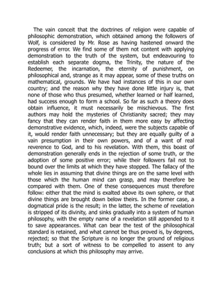 The vain conceit that the doctrines of religion were capable of
philosophic demonstration, which obtained among the followers of
Wolf, is considered by Mr. Rose as having hastened onward the
progress of error. We find some of them not content with applying
demonstration to the truth of the system, but endeavouring to
establish each separate dogma, the Trinity, the nature of the
Redeemer, the incarnation, the eternity of punishment, on
philosophical and, strange as it may appear, some of these truths on
mathematical, grounds. We have had instances of this in our own
country; and the reason why they have done little injury is, that
none of those who thus presumed, whether learned or half learned,
had success enough to form a school. So far as such a theory does
obtain influence, it must necessarily be mischievous. The first
authors may hold the mysteries of Christianity sacred; they may
fancy that they can render faith in them more easy by affecting
demonstrative evidence, which, indeed, were the subjects capable of
it, would render faith unnecessary; but they are equally guilty of a
vain presumption in their own powers, and of a want of real
reverence to God, and to his revelation. With them, this boast of
demonstration generally ends in the rejection of some truth, or the
adoption of some positive error; while their followers fail not to
bound over the limits at which they have stopped. The fallacy of the
whole lies in assuming that divine things are on the same level with
those which the human mind can grasp, and may therefore be
compared with them. One of these consequences must therefore
follow: either that the mind is exalted above its own sphere, or that
divine things are brought down below theirs. In the former case, a
dogmatical pride is the result; in the latter, the scheme of revelation
is stripped of its divinity, and sinks gradually into a system of human
philosophy, with the empty name of a revelation still appended to it
to save appearances. What can bear the test of the philosophical
standard is retained, and what cannot be thus proved is, by degrees,
rejected; so that the Scripture is no longer the ground of religious
truth; but a sort of witness to be compelled to assent to any
conclusions at which this philosophy may arrive.
 