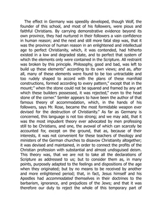 The effect in Germany was speedily developed, though Wolf, the
founder of this school, and most of his followers, were pious and
faithful Christians. By carrying demonstrative evidence beyond its
own province, they had nurtured in their followers a vain confidence
in human reason; and the next and still more fatal step was, that it
was the province of human reason in an enlightened and intellectual
age to perfect Christianity, which, it was contended, had hitherto
existed in a low and degraded state, and to perfect that system of
which the elements only were contained in the Scripture. All restraint
was broken by this principle. Philosophy, good and bad, was left to
build up these elements” according to its own views; and as, after
all, many of these elements were found to be too untractable and
too rudely shaped to accord with the plans of these manifold
constructions, formed according to every pattern,” except that in the
mount;” when the stone could not be squared and framed by any art
which these builders possessed, it was rejected,” even to the head
stone of the corner.” Semler appears to have been the author of that
famous theory of accommodation, which, in the hands of his
followers, says Mr. Rose, became the most formidable weapon ever
devised for the destruction of Christianity.” As far as Germany is
concerned, this language is not too strong; and we may add, that it
was the most impudent theory ever advocated by men professing
still to be Christians, and one, the avowal of which can scarcely be
accounted for, except on the ground, that as, because of their
interests, it was not convenient for these teachers of theology and
ministers of the German churches to disavow Christianity altogether;
it was devised and maintained, in order to connect the profits of the
Christian profession with substantial and almost undisguised deism.
This theory was, that we are not to take all the declarations of
Scripture as addressed to us; but to consider them as, in many
points, purposely adapted to the feelings and dispositions of the age
when they originated; but by no means to be received by another
and more enlightened period; that, in fact, Jesus himself and his
Apostles had accommodated themselves in their doctrines to the
barbarism, ignorance, and prejudices of the Jews; and that it was
therefore our duty to reject the whole of this temporary part of
 