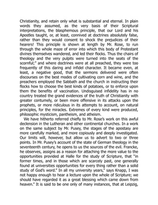 Christianity, and retain only what is substantial and eternal. In plain
words they assumed, as the very basis of their Scriptural
interpretations, the blasphemous principle, that our Lord and his
Apostles taught, or, at least, connived at doctrines absolutely false,
rather than they would consent to shock the prejudices of their
hearers! This principle is shown at length by Mr. Rose, to run
through the whole maze of error into which this body of Protestant
divines themselves wandered, and led their flocks. Thus the chairs of
theology and the very pulpits were turned into the seats of the
scornful;” and where doctrines were at all preached, they were too
frequently of this daring and infidel character. It became even, at
least, a negative good, that the sermons delivered were often
discourses on the best modes of cultivating corn and wine, and the
preachers employed the Sabbath and the church in instructing their
flocks how to choose the best kinds of potatoes, or to enforce upon
them the benefits of vaccination. Undisguised infidelity has in no
country treated the grand evidences of the truth of Christianity with
greater contumely, or been more offensive in its attacks upon the
prophets, or more ridiculous in its attempts to account, on natural
principles, for the miracles. Extremes of every kind were produced,
philosophic mysticism, pantheism, and atheism.
We have hitherto referred chiefly to Mr. Rose’s work on this awful
declension in the Lutheran and other continental churches. In a work
on the same subject by Mr. Pusey, the stages of the apostasy are
more carefully marked, and more copiously and deeply investigated.
Our limits will, however, but allow us to advert to two or three
points. In Mr. Pusey’s account of the state of German theology in the
seventeenth century, he opens to us the sources of the evil. Francke,
he observes, assigns as a reason for attaching the more value to the
opportunities provided at Halle for the study of Scripture, that “in
former times, and in those which are scarcely past, one generally
found at universities opportunities for every thing rather than a solid
study of God’s word.” In all my university years,” says Knapp, I was
not happy enough to hear a lecture upon the whole of Scripture; we
should have regarded it as a great blessing which came down from
heaven.” It is said to be one only of many instances, that at Leipzig,
 