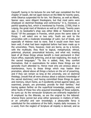 Carpzoff, having in his lectures for one half year completed the first
chapter of Isaiah, did not again lecture on the Bible for twenty years,
while Olearius suspended his for ten. Yet Olearius, as well as Alberti,
Spener says, were diligent theologians, but that most pains were
employed on doctrinal theology and controversy.” It is, moreover, a
painful speaking fact, which is mentioned by Francke, (1709,) that in
Leipzig, the great mart of literature as well as of trade, “twenty years
ago, in no bookseller’s shop was either Bible or Testament to be
found.” Of the passages in Francke, which prove the same state of
things, I will select one or two only: Youth are sent to the
universities with a moderate knowledge of Latin; but of Greek, and
especially of Hebrew next to none. And it would even then have
been well, if what had been neglected before had been made up in
the universities. There, however, most are borne, as by a torrent,
with the multitude; they flock to logical, metaphysical, ethical,
polemical, physical, pneumatical lectures, and what not; treating
least of all those things whose benefit is most permanent in their
future office, especially deferring, and at last neglecting, the study of
the sacred languages.” “To this is added, that, they comfort
themselves, that in examinations for orders these things are not
generally much attended to. Hence most who are anxious about a
maintenance, hurry to those things which may hasten their
promotion, attend above all things a lecture on the art of preaching,
and if they can remain so long at the university, one on doctrinal
theology, (would that all were anxious about a salutary knowledge of
the sacred doctrines,) and having committed these things to paper
and memory, return home, as if excellently armed against Satan, are
examined, preach, are promoted, provide for their families.” And
having spoken farther on the superficial knowledge, pedantry, and
other faults of those few who acquired knowledge of these subjects,
he sums up: As the vernacular Scriptures are ordinarily neglected or
ill employed by the illiterate, so are the original by the lettered:
whence there cannot but arise either ignorance in matters of faith,
or an unfruitful and vain knowledge; a pleasurable fancy is
substituted for the substance of the faith; impiety daily increases. In
a word, from the neglect of Scripture all impiety is derived; and so
 