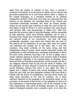 again from the impiety or unbelief of men, there is derived a
contempt of Scripture, or at all events an abuse, and an absurd and
perverted employment of it: and hence follows either a neglect of
the original languages, or a senseless method, or an unfitting
employment of them; which evils, since they are continued from the
teachers to the disciples, the corrupted state of the schools and
universities continually increases: and these we cannot remedy,
unless we can prevail upon ourselves to make the word of God our
first object, to look for Christ in it, and to embrace him, when found,
with genuine faith, and perseveringly to follow him.” Pfaff thus
describes the previous state of doctrinal theology: All the compendia
of holy doctrines, which have hitherto appeared, are of such a
character, that, though their excellence has been hitherto extolled by
the common praise of our countrymen, and they still enjoy
considerable reputation, (suâ utique luce niteat,) they can even on
this ground not be satisfactory to our age,--that since one system
was extracted and worked out of the other, with a very few
variations, they dwell uniformly on the same string; and that
metaphysical clang of causes, which sounds somewhat harshly and
unpleasantly to well cultivated ears, constantly reverberates in them,
the same terms uniformly recurring in all. To this is added, that a
certain coldness appears to prevail in the common mode of treating
these subjects, especially in the practical topics of theology; these
being set forth as theoretical propositions, so that scarcely any life or
any religious influence finds its way into the minds of readers; and
the edification of mind, (though it should be the principal object in
sacred theology,) derived from them is very slight. Nor does it
appear less a subject of blame, that various theological τόποι, and
those the very chief, are here altogether omitted; that every thing is
choked with the thorns of scholasticism; and that divine truths are
often made secondary to the zeal for authority: nor is there
sufficient reference to the language of the symbolical books, to the
promotion of the peace of the church, to the exhibition of what is of
real importance in controverted points, and of the unreality of the
mere logomachies, with which all theology abounds; nor again, to
destroy theological pedantry and a sectarian spirit, or to treat the
 