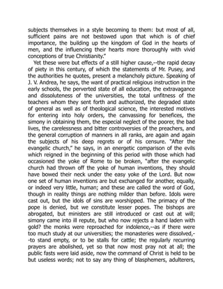 subjects themselves in a style becoming to them: but most of all,
sufficient pains are not bestowed upon that which is of chief
importance, the building up the kingdom of God in the hearts of
men, and the influencing their hearts more thoroughly with vivid
conceptions of true Christianity.”
Yet these were but effects of a still higher cause,--the rapid decay
of piety in this century, of which the statements of Mr. Pusey, and
the authorities he quotes, present a melancholy picture. Speaking of
J. V. Andrea, he says, the want of practical religious instruction in the
early schools, the perverted state of all education, the extravagance
and dissoluteness of the universities, the total unfitness of the
teachers whom they sent forth and authorized, the degraded state
of general as well as of theological science, the interested motives
for entering into holy orders, the canvassing for benefices, the
simony in obtaining them, the especial neglect of the poorer, the bad
lives, the carelessness and bitter controversies of the preachers, and
the general corruption of manners in all ranks, are again and again
the subjects of his deep regrets or of his censure. “After the
evangelic church,” he says, in an energetic comparison of the evils
which reigned in the beginning of this period with those which had
occasioned the yoke of Rome to be broken, “after the evangelic
church had thrown off the yoke of human inventions, they should
have bowed their neck under the easy yoke of the Lord. But now
one set of human inventions are but exchanged for another, equally,
or indeed very little, human; and these are called the word of God,
though in reality things are nothing milder than before. Idols were
cast out, but the idols of sins are worshipped. The primacy of the
pope is denied, but we constitute lesser popes. The bishops are
abrogated, but ministers are still introduced or cast out at will;
simony came into ill repute, but who now rejects a hand laden with
gold? the monks were reproached for indolence,--as if there were
too much study at our universities; the monasteries were dissolved,-
-to stand empty, or to be stalls for cattle; the regularly recurring
prayers are abolished, yet so that now most pray not at all; the
public fasts were laid aside, now the command of Christ is held to be
but useless words; not to say any thing of blasphemers, adulterers,
 