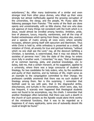 extortioners,” &c. After many testimonies of a similar and even
stronger kind from other pious divines, who lifted up their voice
strongly but almost ineffectually against the growing corruption of
the universities, the clergy, and the people, Mr. Pusey adds the
following passages from Francke: “The works of the flesh are done
openly and unrestrainedly, with so little shame, that one who does
not approve of many things not consistent with the truth which is in
Jesus, would almost be enrolled among heretics. Ambition, pride,
love of pleasure, luxury, impurity, wantonness, and all the crop of
foulest wickednesses which spring from these; injustice also, avarice,
and a species of rivalry among all vices every where sensibly
increases, atheism joining itself with epicurism and libertinism. Thus
while Christ is held to, while orthodoxy is presented as a shield, all
imitation of Christ, all anxiety for true and spiritual holiness, “without
which no one shall see the Lord,” nay, all the decorum befitting a
Christian, is banished, is exterminated, that it may not disturb the
societies of perverse men.” Into the state of the clergy he enters
more fully in another work. I remember,” he says, “that a theologian
of no common learning, piety, and practical knowledge, νῦν ἐν
ἁγίοις, told me, that a certain monarch, at his suggestion, applied to
a university, where there was a large concourse of students of
theology, for two candidates for holy orders, who, by the excellence
and purity of their doctrine, and by holiness of life, might serve as
an example to the congregation committed to their charge; the
professors candidly answered that there was no such student of
theology among them. Nor is this surprising. I remember that
Kortholt used to say with pain, that in the disgraceful strifes,
disturbances, and tumults in the universities, which were, alas, but
too frequent, it scarcely ever happened that theological students
were not found to be accomplices, nay, the chiefs. I remember that
another theologian often lamented, that there was such a dearth in
the church of such persons as the Apostle would alone think worthy
of the ministerial functions, that it was to be regarded as a
happiness if, of many applicants, some one of outwardly decent life
could at length be found.”
 