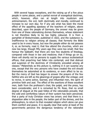 With several happy exceptions, and the raising up of a few pious
people in some places, and a partial revival of evangelical doctrines,
which, however, often ran at length into mysticism and
antinomianism, the evil, both doctrinally and morally, continued to
increase to our own day; for if any ask what has been the moral
effect of the appalling apostasy of the teachers of religion, above
described, upon the people of Germany, the answer may be given
from one of these rationalizing divines themselves, whose statement
is not therefore likely to be too highly coloured. It is from a
pamphlet of Bretschneider, published in 1822, and the substance is,
Indifference to religion among all classes; that formerly the Bible
used to be in every house, but now the people either do not possess
it, or, as formerly, read it; that few attend the churches, which are
now too large, though fifty years ago they were too small; that few
honour the Sabbath; that there are now few students of theology,
compared with those in law and medicine; that if things go on so,
there will shortly not be persons to supply the various ecclesiastical
offices; that preaching had fallen into contempt; and that distrust
and suspicion of the doctrines of Christianity prevailed among all
classes.” Melancholy as this picture is, nothing in it can surprise any
one, except that the very persons who have created the evil should
themselves be astonished at its existence, or even affect to be so.
But the mercy of God has begun to answer the prayers of the few
faithful who are left as the gleanings of grapes after the vintage; and
to revive, in some active, learned, and influential men, the spirit of
primitive faith and zeal. The effect of the exertions of these excellent
men, both from the professor’s chair, the pulpit, and the press, has
been considerable; and it is remarked by Mr. Rose, that no small
degree of disgust at the past follies of the rationalists prevails; that
the cold and comfortless nature of their system has been perceived;
that a party of truly Christian views has arisen; and that there is a
disposition alike in the people, the better part of the divines, and the
philosophers, to return to that revealed religion which alone can give
them comfort and peace. It is equally clear that some at least of the
governments perceive the dangerous tendency of the rationalist
 