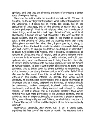 opinions, and that they are sincerely desirous of promoting a better
state of religious feeling.
We close this article with the excellent remarks of Dr. Tittman of
Dresden, on the neological interpreters: What is the interpretation of
the Scriptures, if it relies not on words, but things, not on the
assistance of languages, but on the decrees of reason that is, of
modern philosophy? What is all religion, what the knowledge of
divine things, what are faith and hope placed in Christ, what is all
Christianity, if human reason and philosophy is the only fountain of
divine wisdom, and the supreme judge in the matter of religion?
What is the doctrine of Christ and the Apostles more than some
philosophical system? But what, then, I pray you, is, to deny, to
blaspheme Jesus the Lord, to render his divine mission doubtful, nay
vain and useless, to impugn his doctrine, to disfigure it shamefully,
to attack it, to expose it to ridicule, and, if possible, to suppress it, to
remove all Christianity out of religion, and to bound religion within
the narrow limits of reason alone, to deride miracles, and hold them
up to derision, to accuse them as vain, to bring them into disrepute,
to torture sacred Scripture into seeming agreement with the fancies
of human wisdom, to alloy it with human conjectures, to bring it into
contempt, and to break down its divine authority, to undermine, to
shake, to overthrow utterly the foundations of Christian faith? What
else can be the event than this, as all history, a most weighty
witness in this matter, informs us, namely, that when sacred
Scripture, its grammatical interpretation and a sound knowledge of
languages are, as it were, despised and banished, all religion should
be contemned, shaken, corrupted, troubled, undermined, utterly
overturned, and should be entirely removed and reduced to natural
religion; or that it should end in a mystical theology, than which
nothing was ever more pernicious to the Christian doctrine, and be
converted into an empty μυθολογία, or even into a poetical system,
hiding every thing in figures and fictions, to which latter system not
a few of the sacred orators and theologians of our time seem chiefly
inclined.”
NEOMENIA, νεομηνία, new moon, Col. ii, 16, a Greek word,
signifying the first day of the moon or month. The Hebrews had a
 