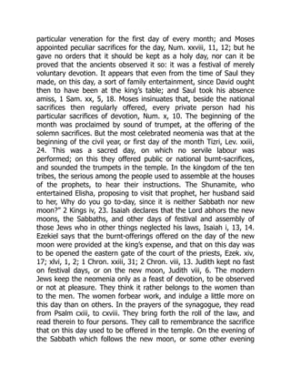 particular veneration for the first day of every month; and Moses
appointed peculiar sacrifices for the day, Num. xxviii, 11, 12; but he
gave no orders that it should be kept as a holy day, nor can it be
proved that the ancients observed it so: it was a festival of merely
voluntary devotion. It appears that even from the time of Saul they
made, on this day, a sort of family entertainment, since David ought
then to have been at the king’s table; and Saul took his absence
amiss, 1 Sam. xx, 5, 18. Moses insinuates that, beside the national
sacrifices then regularly offered, every private person had his
particular sacrifices of devotion, Num. x, 10. The beginning of the
month was proclaimed by sound of trumpet, at the offering of the
solemn sacrifices. But the most celebrated neomenia was that at the
beginning of the civil year, or first day of the month Tizri, Lev. xxiii,
24. This was a sacred day, on which no servile labour was
performed; on this they offered public or national burnt-sacrifices,
and sounded the trumpets in the temple. In the kingdom of the ten
tribes, the serious among the people used to assemble at the houses
of the prophets, to hear their instructions. The Shunamite, who
entertained Elisha, proposing to visit that prophet, her husband said
to her, Why do you go to-day, since it is neither Sabbath nor new
moon?” 2 Kings iv, 23. Isaiah declares that the Lord abhors the new
moons, the Sabbaths, and other days of festival and assembly of
those Jews who in other things neglected his laws, Isaiah i, 13, 14.
Ezekiel says that the burnt-offerings offered on the day of the new
moon were provided at the king’s expense, and that on this day was
to be opened the eastern gate of the court of the priests, Ezek. xiv,
17; xlvi, 1, 2; 1 Chron. xxiii, 31; 2 Chron. viii, 13. Judith kept no fast
on festival days, or on the new moon, Judith viii, 6. The modern
Jews keep the neomenia only as a feast of devotion, to be observed
or not at pleasure. They think it rather belongs to the women than
to the men. The women forbear work, and indulge a little more on
this day than on others. In the prayers of the synagogue, they read
from Psalm cxiii, to cxviii. They bring forth the roll of the law, and
read therein to four persons. They call to remembrance the sacrifice
that on this day used to be offered in the temple. On the evening of
the Sabbath which follows the new moon, or some other evening
 