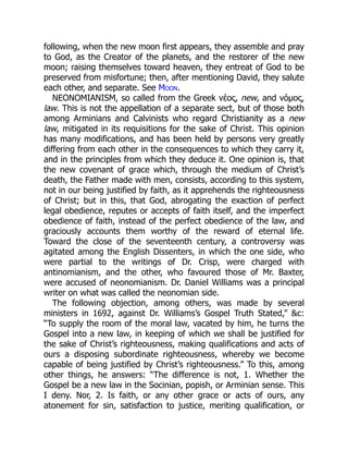 following, when the new moon first appears, they assemble and pray
to God, as the Creator of the planets, and the restorer of the new
moon; raising themselves toward heaven, they entreat of God to be
preserved from misfortune; then, after mentioning David, they salute
each other, and separate. See Moon.
NEONOMIANISM, so called from the Greek νέος, new, and νόμος,
law. This is not the appellation of a separate sect, but of those both
among Arminians and Calvinists who regard Christianity as a new
law, mitigated in its requisitions for the sake of Christ. This opinion
has many modifications, and has been held by persons very greatly
differing from each other in the consequences to which they carry it,
and in the principles from which they deduce it. One opinion is, that
the new covenant of grace which, through the medium of Christ’s
death, the Father made with men, consists, according to this system,
not in our being justified by faith, as it apprehends the righteousness
of Christ; but in this, that God, abrogating the exaction of perfect
legal obedience, reputes or accepts of faith itself, and the imperfect
obedience of faith, instead of the perfect obedience of the law, and
graciously accounts them worthy of the reward of eternal life.
Toward the close of the seventeenth century, a controversy was
agitated among the English Dissenters, in which the one side, who
were partial to the writings of Dr. Crisp, were charged with
antinomianism, and the other, who favoured those of Mr. Baxter,
were accused of neonomianism. Dr. Daniel Williams was a principal
writer on what was called the neonomian side.
The following objection, among others, was made by several
ministers in 1692, against Dr. Williams’s Gospel Truth Stated,” &c:
“To supply the room of the moral law, vacated by him, he turns the
Gospel into a new law, in keeping of which we shall be justified for
the sake of Christ’s righteousness, making qualifications and acts of
ours a disposing subordinate righteousness, whereby we become
capable of being justified by Christ’s righteousness.” To this, among
other things, he answers: “The difference is not, 1. Whether the
Gospel be a new law in the Socinian, popish, or Arminian sense. This
I deny. Nor, 2. Is faith, or any other grace or acts of ours, any
atonement for sin, satisfaction to justice, meriting qualification, or
 