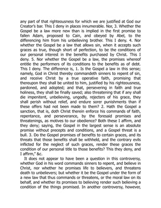 any part of that righteousness for which we are justified at God our
Creator’s bar. This I deny in places innumerable. Nor, 3. Whether the
Gospel be a law more new than is implied in the first promise to
fallen Adam, proposed to Cain, and obeyed by Abel, to the
differencing him from his unbelieving brother. This I deny. 4. Nor
whether the Gospel be a law that allows sin, when it accepts such
graces as true, though short of perfection, to be the conditions of
our personal interest in the benefits purchased by Christ. This I
deny. 5. Nor whether the Gospel be a law, the promises whereof
entitle the performers of its conditions to the benefits as of debt.
This I deny. The difference is, 1. Is the Gospel a law in this sense;
namely, God in Christ thereby commandeth sinners to repent of sin,
and receive Christ by a true operative faith, promising that
thereupon they shall be united to him, justified by his righteousness,
pardoned, and adopted; and that, persevering in faith and true
holiness, they shall be finally saved; also threatening that if any shall
die impenitent, unbelieving, ungodly, rejecters of his grace, they
shall perish without relief, and endure sorer punishments than if
these offers had not been made to them? 2. Hath the Gospel a
sanction, that is, doth Christ therein enforce his commands of faith,
repentance, and perseverance, by the foresaid promises and
threatenings, as motives to our obedience? Both these I affirm, and
they deny; saying, the Gospel in the largest sense is an absolute
promise without precepts and conditions, and a Gospel threat is a
bull. 3. Do the Gospel promises of benefits to certain graces, and its
threats that those benefits shall be withheld, and the contrary evils
inflicted for the neglect of such graces, render these graces the
condition of our personal title to those benefits? This they deny, and
I affirm,” &c.
It does not appear to have been a question in this controversy,
whether God in his word commands sinners to repent, and believe in
Christ, nor whether he promises life to believers, and threatens
death to unbelievers; but whether it be the Gospel under the form of
a new law that thus commands or threatens, or the moral law on its
behalf, and whether its promises to believing render such believing a
condition of the things promised. In another controversy, however,
 