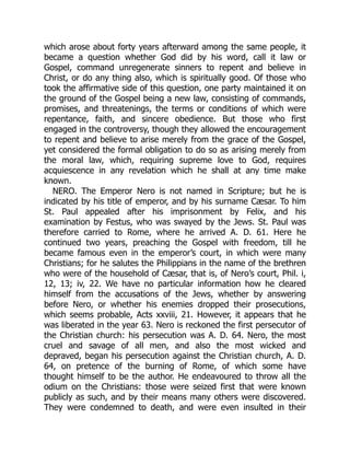which arose about forty years afterward among the same people, it
became a question whether God did by his word, call it law or
Gospel, command unregenerate sinners to repent and believe in
Christ, or do any thing also, which is spiritually good. Of those who
took the affirmative side of this question, one party maintained it on
the ground of the Gospel being a new law, consisting of commands,
promises, and threatenings, the terms or conditions of which were
repentance, faith, and sincere obedience. But those who first
engaged in the controversy, though they allowed the encouragement
to repent and believe to arise merely from the grace of the Gospel,
yet considered the formal obligation to do so as arising merely from
the moral law, which, requiring supreme love to God, requires
acquiescence in any revelation which he shall at any time make
known.
NERO. The Emperor Nero is not named in Scripture; but he is
indicated by his title of emperor, and by his surname Cæsar. To him
St. Paul appealed after his imprisonment by Felix, and his
examination by Festus, who was swayed by the Jews. St. Paul was
therefore carried to Rome, where he arrived A. D. 61. Here he
continued two years, preaching the Gospel with freedom, till he
became famous even in the emperor’s court, in which were many
Christians; for he salutes the Philippians in the name of the brethren
who were of the household of Cæsar, that is, of Nero’s court, Phil. i,
12, 13; iv, 22. We have no particular information how he cleared
himself from the accusations of the Jews, whether by answering
before Nero, or whether his enemies dropped their prosecutions,
which seems probable, Acts xxviii, 21. However, it appears that he
was liberated in the year 63. Nero is reckoned the first persecutor of
the Christian church: his persecution was A. D. 64. Nero, the most
cruel and savage of all men, and also the most wicked and
depraved, began his persecution against the Christian church, A. D.
64, on pretence of the burning of Rome, of which some have
thought himself to be the author. He endeavoured to throw all the
odium on the Christians: those were seized first that were known
publicly as such, and by their means many others were discovered.
They were condemned to death, and were even insulted in their
 