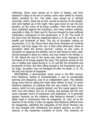 sufferings. Some were sewed up in skins of beasts, and then
exposed to dogs to be torn in pieces; some were nailed to crosses;
others perished by fire. The latter were sewed up in pitched
coverings, which, being set on fire, served as torches to the people,
and were lighted up in the night. Nero gave leave to use his own
gardens, as the scene of all these cruelties. From this time edicts
were published against the Christians, and many martyrs suffered,
especially in Italy. St. Peter and St. Paul are thought to have suffered
martyrdom, consequent on this persecution, A. D. 65. The revolt of
the Jews from the Romans happened about A. D. 65 and 66, in the
twelfth and thirteenth of Nero. The city of Jerusalem making an
insurrection, A. D. 66, Florus there slew three thousand six hundred
persons, and thus began the war. A little while afterward, those of
Jerusalem killed the Roman garrison. Cestius on this came to
Jerusalem to suppress the sedition; but he was forced to retire, after
having besieged it about six weeks, and was routed in his retreat, A.
D. 66. About the end of the same year, Nero gave Vespasian the
command of his troops against the Jews. This general carried on the
war in Galilee and Judea during A. D. 67 and 68, the thirteenth and
fourteenth of Nero. But Nero killing himself in the fourteenth year of
his reign, Jerusalem was not besieged till after his death, A. D. 70,
the first and second of Vespasian.
NESTORIANS, a denomination which arose in the fifth century,
from Nestorius, bishop of Constantinople; a man of considerable
learning and eloquence, and of an independent spirit. The Catholic
clergy were fond of calling the Virgin Mary Mother of God,” to which
Nestorius objected, as implying that she was mother of the divine
nature, which he very properly denied; and this raised against him,
from Cyril and others, the cry of heresy, and perhaps led him into
some improper forms of expression and explication. It is generally
agreed, however, by the moderns, that Nestorius showed a much
better spirit in controversy than his antagonist, St. Cyril. As to the
doctrine of the trinity, it does not appear that Nestorius differed from
his antagonists, admitting the coëquality of the divine Persons; but
he was charged with maintaining two distinct persons, as well as
natures, in the mysterious character of Christ. This, however, he
 