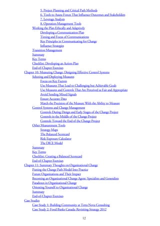 5. Project Planning and Critical Path Methods
6. Tools to Assess Forces That Influence Outcomes and Stakeholders
7. Leverage Analysis
8. Operation Management Tools
Working the Plan Ethically and Adaptively
Developing a Communication Plan
Timing and Focus of Communications
Key Principles in Communicating for Change
Influence Strategies
Transition Management
Summary
Key Terms
Checklist: Developing an Action Plan
End-of-Chapter Exercises
Chapter 10: Measuring Change: Designing Effective Control Systems
Selecting and Deploying Measures
Focus on Key Factors
Use Measures That Lead to Challenging but Achievable Goals
Use Measures and Controls That Are Perceived as Fair and Appropriate
Avoid Sending Mixed Signals
Ensure Accurate Data
Match the Precision of the Measure With the Ability to Measure
Control Systems and Change Management
Controls During Design and Early Stages of the Change Project
Controls in the Middle of the Change Project
Controls Toward the End of the Change Project
Other Measurement Tools
Strategy Maps
The Balanced Scorecard
Risk Exposure Calculator
The DICE Model
Summary
Key Terms
Checklist: Creating a Balanced Scorecard
End-of-Chapter Exercises
Chapter 11: Summary Thoughts on Organizational Change
Putting the Change Path Model Into Practice
Future Organizations and Their Impact
Becoming an Organizational Change Agent: Specialists and Generalists
Paradoxes in Organizational Change
Orienting Yourself to Organizational Change
Summary
End-of-Chapter Exercises
Case Studies
Case Study 1: Building Community at Terra Nova Consulting
Case Study 2: Food Banks Canada: Revisiting Strategy 2012
12
 