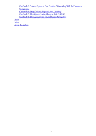 Case Study 3: “Not an Option to Even Consider:” Contending With the Pressures to
Compromise
Case Study 4: Diego Curtiz at Highland State University
Case Study 5: Ellen Zane—Leading Change at Tufts/NEMC
Case Study 6: Ellen Zane at Tufts Medical Center: Spring 2011
Notes
Index
About the Authors
13
 