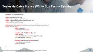 Testes de Caixa Branca (White Box Test) – Estrutura
©2015 CITS AMAZONAS - CENTRO INTERNACIONAL DE TECNOLOGIA DE SOFTWARE DO AMAZONAS. ALL RIGHTS RESERVED - CONFIDENTIAL 10
package br.cits.componentes.test;
import com.robotium.solo.Solo;
import br.cits.componentes.MainActivity;
import android.test.ActivityInstrumentationTestCase2;
import junit.framework.TestCase;
public class CheckBox2 extends ActivityInstrumentationTestCase2<MainActivity> {
private Solo rob = null;
public CheckBox2(){
super(MainActivity.class);
}
protected void setUp() throws Exception {
super.setUp();
rob = new Solo(getInstrumentation(), getActivity());
rob.clickOnButton("Check Box");
}
protected void tearDown() throws Exception {
rob.finishOpenedActivities();
super.tearDown();
}
}
 