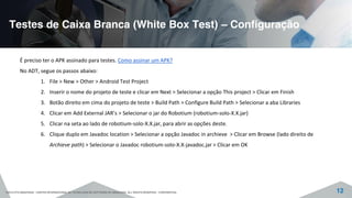 Testes de Caixa Branca (White Box Test) – Configuração
©2015 CITS AMAZONAS - CENTRO INTERNACIONAL DE TECNOLOGIA DE SOFTWARE DO AMAZONAS. ALL RIGHTS RESERVED - CONFIDENTIAL 12
É preciso ter o APK assinado para testes. Como assinar um APK?
No ADT, segue os passos abaixo:
1. File > New > Other > Android Test Project
2. Inserir o nome do projeto de teste e clicar em Next > Selecionar a opção This project > Clicar em Finish
3. Botão direito em cima do projeto de teste > Build Path > Configure Build Path > Selecionar a aba Libraries
4. Clicar em Add External JAR’s > Selecionar o jar do Robotium (robotium-solo-X.X.jar)
5. Clicar na seta ao lado de robotium-solo-X.X.jar, para abrir as opções deste.
6. Clique duplo em Javadoc location > Selecionar a opção Javadoc in archieve > Clicar em Browse (lado direito de
Archieve path) > Selecionar o Javadoc robotium-solo-X.X-javadoc.jar > Clicar em OK
 