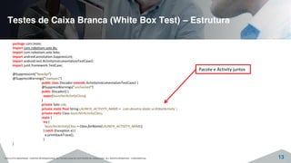 Testes de Caixa Branca (White Box Test) – Estrutura
©2015 CITS AMAZONAS - CENTRO INTERNACIONAL DE TECNOLOGIA DE SOFTWARE DO AMAZONAS. ALL RIGHTS RESERVED - CONFIDENTIAL 13
package com.teste;
import com.robotium.solo.By;
import com.robotium.solo.Solo;
import android.annotation.SuppressLint;
import android.test.ActivityInstrumentationTestCase2;
import junit.framework.TestCase;
@SuppressLint("NewApi")
@SuppressWarnings("rawtypes")
public class Discador extends ActivityInstrumentationTestCase2 {
@SuppressWarnings("unchecked")
public Discador() {
super(launcherActivityClass);
}
private Solo rob;
private static final String LAUNCH_ACTIVITY_NAME = "com.dexetra.dialer.ui.KitkatActivity";
private static Class launcherActivityClass;
static {
try {
launcherActivityClass = Class.forName(LAUNCH_ACTIVITY_NAME);
} catch (Exception e) {
e.printStackTrace();
}
}
Pacote e Activity juntos
 