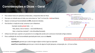 Considerações e Dicas – Geral
©2015 CITS AMAZONAS - CENTRO INTERNACIONAL DE TECNOLOGIA DE SOFTWARE DO AMAZONAS. ALL RIGHTS RESERVED - CONFIDENTIAL 15
Para realizar testes em aplicativos embarcados, o dispositivo deve ter Root.
Para que um método seja um teste, seu nome deve ter “test” no ínicio (Ex.: testInserirNota).
Separar os testes por funcionalidade do APK, através de métodos.
Para facilitar a criação do script, conversar com o Robotium.
Exemplo: (sendo private Solo rob;)
Rob, please, click on button. = rob.clickOnButton();
Rob, is check box checked? = rob.isCheckBoxChecked();
Utilizar try catch para apontar um possível erro no código (de acordo com a estrutura mostrada na figura abaixo).
Para a validação de uma funcionalidade apontada pelo teste, usa-se os Asserts.
Exemplo:
assertEquals: garante que o valor de algum objeto na tela é igual ao esperado .
assertTrue e assertFalse: garante que o retorno de alguma função (pesquisa, comparação, etc...) é true ou false.
Para validar se ao clicar no texto 1, o número 1 foi inserido.
 