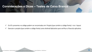 Considerações e Dicas – Testes de Caixa Branca
©2015 CITS AMAZONAS - CENTRO INTERNACIONAL DE TECNOLOGIA DE SOFTWARE DO AMAZONAS. ALL RIGHTS RESERVED - CONFIDENTIAL 16
Os ID’s presentes no código podem ser encontrados em: Projeto (que contém o código fonte) > res > layout
Executar o projeto (que contém o código fonte) como Android Aplication para verificar o fluxo do aplicativo.
 