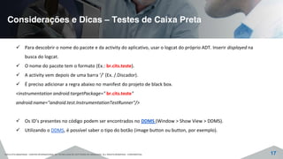 Considerações e Dicas – Testes de Caixa Preta
©2015 CITS AMAZONAS - CENTRO INTERNACIONAL DE TECNOLOGIA DE SOFTWARE DO AMAZONAS. ALL RIGHTS RESERVED - CONFIDENTIAL 17
Para descobrir o nome do pacote e da activity do aplicativo, usar o logcat do próprio ADT. Inserir displayed na
busca do logcat.
O nome do pacote tem o formato (Ex.: br.cits.teste).
A activity vem depois de uma barra ‘/’ (Ex. /.Discador).
É preciso adicionar a regra abaixo no manifest do projeto de black box.
<instrumentation android:targetPackage=" br.cits.teste"
android:name="android.test.InstrumentationTestRunner"/>
Os ID’s presentes no código podem ser encontrados no DDMS (Window > Show View > DDMS).
Utilizando o DDMS, é possível saber o tipo do botão (image button ou button, por exemplo).
 