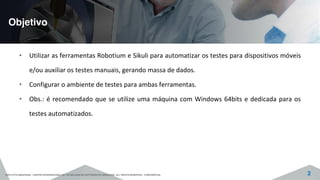 Objetivo
©2015 CITS AMAZONAS - CENTRO INTERNACIONAL DE TECNOLOGIA DE SOFTWARE DO AMAZONAS. ALL RIGHTS RESERVED - CONFIDENTIAL 2
• Utilizar as ferramentas Robotium e Sikuli para automatizar os testes para dispositivos móveis
e/ou auxiliar os testes manuais, gerando massa de dados.
• Configurar o ambiente de testes para ambas ferramentas.
• Obs.: é recomendado que se utilize uma máquina com Windows 64bits e dedicada para os
testes automatizados.
 