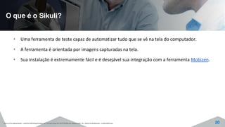 O que é o Sikuli?
©2015 CITS AMAZONAS - CENTRO INTERNACIONAL DE TECNOLOGIA DE SOFTWARE DO AMAZONAS. ALL RIGHTS RESERVED - CONFIDENTIAL 20
• Uma ferramenta de teste capaz de automatizar tudo que se vê na tela do computador.
• A ferramenta é orientada por imagens capturadas na tela.
• Sua instalação é extremamente fácil e é desejável sua integração com a ferramenta Mobizen.
 