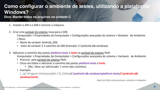 Como configurar o ambiente de testes, utilizando a plataforma
Windows?
Dica: Manter todos os arquivos na unidade C.
©2015 CITS AMAZONAS - CENTRO INTERNACIONAL DE TECNOLOGIA DE SOFTWARE DO AMAZONAS. ALL RIGHTS RESERVED - CONFIDENTIAL 6
1. Instalar o JDK e o SDK e reiniciar a máquina.
2. Criar uma variável do sistema nova para o SDK.
Computador > Propriedades do Computador > Configurações avançadas do sistema > Variáveis de Ambiente
> Novo
• Nome da variável: Android_SDK
• Valor da variável: É o caminho da SDK (Exemplo: C:android-sdk-windows)
3. Adicionar o caminho das pastas platform-tools e tools na variável do sistema Path.
Computador > Propriedades do Computador > Configurações avançadas do sistema > Variáveis de Ambiente
• Procurar pela variável do sistema Path.
• Clicar em Editar e adicionar o caminho das pastas platform-tools e tools.
• Obs.: Deve ser adicionado ‘;’ entre dois caminhos.
• Exemplo:
(...);C:Program FilesJavajdk1.7.0_25bin;C:android-sdk-windowsplatform-tools;C:android-sdk-
windowstools
Após ter feito este processo, reiniciar a máquina.
 