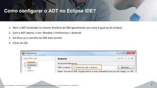Como configurar o ADT no Eclipse IDE?
©2015 CITS AMAZONAS - CENTRO INTERNACIONAL DE TECNOLOGIA DE SOFTWARE DO AMAZONAS. ALL RIGHTS RESERVED - CONFIDENTIAL 7
1. Abrir o ADT localizado no mesmo diretório do SDK (geralmente seu ícone é igual ao do eclipse).
2. Com o ADT aberto, ir em: Window > Preferences > Android
3. Verificar se o caminho da SDK está correto.
4. Clicar em OK.
 