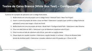 Testes de Caixa Branca (White Box Test) – Configuração
©2015 CITS AMAZONAS - CENTRO INTERNACIONAL DE TECNOLOGIA DE SOFTWARE DO AMAZONAS. ALL RIGHTS RESERVED - CONFIDENTIAL 9
É preciso ter o projeto do aplicativo com o código fonte deste.
1. Botão direito em cima do projeto com o código fonte > Android Tools > New Test Project
2. Inserir o nome do projeto de teste e clicar em Next > Selecionar o projeto (que contém o código fonte do
aplicativo) como o test target > Clicar em Finish
3. Botão direito em cima do projeto de teste > Build Path > Configure Build Path > Selecionar a aba Libraries
4. Clicar em Add External JAR’s > Selecionar o jar do Robotium (robotium-solo-X.X.jar)
5. Clicar na seta ao lado de robotium-solo-X.X.jar, para abrir as opções deste.
6. Clique duplo em Javadoc location > Selecionar a opção Javadoc in archieve > Clicar em Browse (lado
direito de Archieve path) > Selecionar o Javadoc robotium-solo-X.X-javadoc.jar > Clicar em OK
 