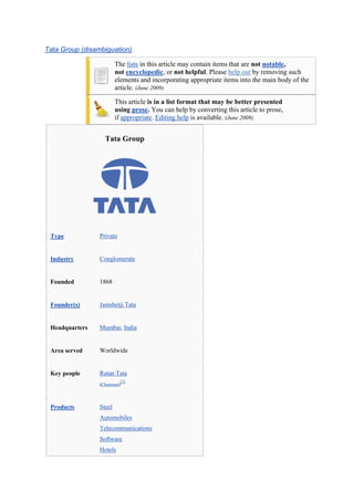  Tata Group (disambiguation).<br />The lists in this article may contain items that are not notable, not  HYPERLINK quot;
http://en.wikipedia.org/wiki/Wikipedia:NOTquot;
  quot;
Wikipedia:NOTquot;
 encyclopedic, or not helpful. Please help out by removing such elements and incorporating appropriate items into the main body of the article. (June 2009)<br />This article is in a list format that may be better presented using prose. You can help by converting this article to prose, if appropriate. Editing help is available. (June 2009)<br />Tata GroupTypePrivateIndustryConglomerateFounded1868Founder(s)Jamshetji TataHeadquartersMumbai, IndiaArea servedWorldwideKey peopleRatan Tata(Chairman)[1]ProductsSteelAutomobilesTelecommunicationsSoftwareHotelsConsumer goodsRevenue US$ 67.4 billion (2009-10)[2]Total assets US$ 52.8 billion (2009-10)Employees396,517 (2009-10)SubsidiariesTata SteelTata Steel EuropeTata MotorsTata Consultancy ServicesTata TechnologiesTata TeaTitan IndustriesTata PowerTata CommunicationsTata TeleservicesTata AutoComp Systems LimitedTaj HotelsWebsiteTata.co.in<br />The Tata Group (Hindi: टाटा समूह) is a multinational conglomerate company headquartered in Mumbai, India. In terms of market capitalization and revenues, Tata Group is the largest private corporate group in India. It has interests in  HYPERLINK quot;
http://en.wikipedia.org/wiki/Steelquot;
  quot;
Steelquot;
 steel,automobiles, information technology, communication, power, tea and hospitality. The Tata Group has operations in more than 85 countries across six continents and its companies export products and services to 80 nations. The Tata Group comprises 114 companies and subsidiaries in seven business sectors, HYPERLINK quot;
http://en.wikipedia.org/wiki/Tata_Groupquot;
  quot;
cite_note-2quot;
 [3] 27 of which are publicly listed. 65.8% of the ownership of Tata Group is held in charitable trusts.[4] Companies which form a major part of the group include Tata Steel (including Tata Steel Europe), Tata Motors (including Jaguar and Land Rover), Tata Consultancy Services, Tata Technologies, Tata Tea (includingTetley), Tata Chemicals, Titan Industries, Tata Power, Tata Communications, Tata Teleservices and the  HYPERLINK quot;
http://en.wikipedia.org/wiki/Taj_Hotelsquot;
  quot;
Taj Hotelsquot;
 Taj Hotels.<br />The group takes the name of its founder,  HYPERLINK quot;
http://en.wikipedia.org/wiki/Jamsedji_Tataquot;
  quot;
Jamsedji Tataquot;
 Jamsedji Tata, a member of whose family has almost invariably been the chairman of the group. The chairman of the Tata group is  HYPERLINK quot;
http://en.wikipedia.org/wiki/Ratan_Tataquot;
  quot;
Ratan Tataquot;
 Ratan Tata, who took over from J. R. D. Tata in 1991 and is one of the major international business figures in the age of  HYPERLINK quot;
http://en.wikipedia.org/wiki/Globalityquot;
  quot;
Globalityquot;
 globality.[5] The company is currently in its fifth generation of family stewardship.[6]<br />The 2009 annual survey by the Reputation Institute ranked Tata Group as the 11th most reputable company in the world.[7]The survey included 600 global companies.<br />Contents [hide]1 History2 Engineering3 Energy4 Chemicals5 Services6 Consumer Products7 Information systems and communications8 The Tata logo9 Philanthropy and nation building10 Tata acquisitions and targets10.1 Targets11 Revenue12 Controversies and Criticisms12.1 Kalinganagar, Orissa12.2 Dow Chemicals, Bhopal Gas Disaster12.3 Supplies to Burma’s military regime12.4 Land acquisition in Singur12.5 Dhamra Port12.6 Soda extraction plant in Tanzania13 See also14 References15 External links<br />[edit]History<br />The beginnings of the Tata Group can be traced back to 1868,[8] when  HYPERLINK quot;
http://en.wikipedia.org/wiki/Jamsetji_Nusserwanji_Tataquot;
  quot;
Jamsetji Nusserwanji Tataquot;
 Jamsetji Nusserwanji Tata established a trading company dealing in cotton in Bombay (now Mumbai), British India.[9] This was followed by the installation of Empress Mills inNagpur in 1877.  HYPERLINK quot;
http://en.wikipedia.org/wiki/Taj_Mahal_Hotelquot;
  quot;
Taj Mahal Hotelquot;
 Taj Mahal Hotel in Bombay (now Mumbai) was opened for business in 1903. Sir Dorab Tata, the eldest son of  HYPERLINK quot;
http://en.wikipedia.org/w/index.php?title=Jamsetji&action=edit&redlink=1quot;
  quot;
Jamsetji (page does not exist)quot;
 Jamsetji became the chairman of the group after his fathers death in 1904. Under him, the group ventured into steel production (1905) and hydroelectric power generation(1910). After the death of  HYPERLINK quot;
http://en.wikipedia.org/wiki/Dorab_Tataquot;
  quot;
Dorab Tataquot;
 Dorab Tata in 1934,  HYPERLINK quot;
http://en.wikipedia.org/wiki/Nowroji_Saklatwalaquot;
  quot;
Nowroji Saklatwalaquot;
 Nowroji Saklatwala headed the group till 1938. He was succeeded by  HYPERLINK quot;
http://en.wikipedia.org/wiki/Jehangir_Ratanji_Dadabhoy_Tataquot;
  quot;
Jehangir Ratanji Dadabhoy Tataquot;
 Jehangir Ratanji Dadabhoy Tata. The group expanded significantly under him with the establishment of Tata Chemicals (1939), Tata Motors and Tata Industries (both 1945), Voltas (1954), Tata Tea (1962), Tata Consultancy Services (1968) and Titan Industries (1984).  HYPERLINK quot;
http://en.wikipedia.org/wiki/Ratan_Tataquot;
  quot;
Ratan Tataquot;
 Ratan Tata, the incumbent chairman of the group succeeded JRD Tata in 1991.[10]<br />[edit]Engineering<br />The Tata Nano, world's cheapest car<br />TAL Manufacturing Solutions exports titanium-composite floor beams that are installed in the Boeing 787 aircraft.[11]<br />Tata AutoComp Systems Limited (TACO) and its subsidiaries, auto-component manufacturing<br />Tata Motors (formerly Tata Engineering and Locomotives Company Ltd (TELCO)), manufacturer of commercial vehicles(largest in India) and passenger cars<br />Jaguar and Land Rover<br />Tata Projects<br />Tata Consulting Engineers Limited<br />Telco Construction Equipment Company<br />TRF Bulk Material Handling Equipment and Systems, and Port and Yard Equipments.<br />Voltas, consumer electronics company<br />Voltas Global Engineering Centre<br />[edit]Energy<br />Tata Power is one of the largest private sector power companies. It supplies power to Mumbai, the commercial capital of India and is the retailer of electricity in the northern suburbs of New Delhi.<br />[edit]Chemicals<br />Rallis India<br />Tata Pigments<br />Tata Chemicals, headquartered in Mumbai, India, Tata Chemicals has the largest single soda ash production capacity plant in India. Since 2006 Tata Chemicals has owned Brunner Mond, a United Kingdom-based chemical company with operations in Kenya and the Netherlands.<br />Advinus Therapeutics, headquartered in Bangalore, Indian, a Contract research organization focused on drug discovery and development for Pharmaceutical, Agro and Biotech industries.<br />[edit]Services<br />The Indian Hotels Company<br />Tata Housing Development Company Ltd. (THDC)<br />TATA AIG General Insurance<br />TATA AIG Life Insurance<br />Tata Advanced Systems Limited<br />Tata Asset Management<br />Tata Financial Services<br />Tata Capital<br />Tata Investment Corporation<br />Tata Quality Management Services<br />Tata Share Registry<br />Tata Strategic Management Group (TSMG) is one of the largest consulting firms in South Asia.<br />Tata Services<br />Tata Consulting Engineers Limited<br />[edit]Consumer Products<br />Tata Salt, i-Shakti Salt, Tata Salt Lite<br />Tata Swach water purifier<br />Eight O'Clock Coffee<br />Tata Ceramics<br />Infiniti Retail<br />Tata Tea Limited is the world's second largest manufacturer of packaged tea and tea products. It also owns the Tetley brand of tea sold primarily in Europe.<br />Titan Industries manufacturers of Titan watches<br />Trent (Westside)<br />Tata Sky<br />Tata International Ltd - Leather Products Division<br />Tanishq jewellery<br />Star Bazaar<br />[edit]Information systems and communications<br />Computational Research Laboratories<br />INCAT<br />Nelco<br />Nelito Systems<br />Tata Business Support Services (formerly Serwizsol)<br />Tata Consultancy Services Ltd. (TCS) is Asia's largest software company with 2008-09 revenues being over US$ 6 bn.<br />Tata Elxsi is another software and industrial design company of the Tata stable. Based in Bangalore and Trivandrum.<br />Tata Interactive Systems<br />Tata Technologies Limited<br />Tata Teleservices<br />Tata Communications, formerly VSNL, the Indian telecom giant, was acquired in 2002. Tata-owned VSNL acquired Teleglobe in 2005.<br />CMC Limited<br />TATANET, Managed connectivity and VSAT service provider<br />[edit]The Tata logo<br />The Tata logo was designed by the Wolff Olins consultancy. The logo is meant to signify fluidity; it may also be seen as a fountain of knowledge; maybe a tree of trust under which people can take refuge.<br />[edit]Philanthropy and nation building<br />The Tata Group has helped establish and finance numerous quality research, educational and cultural institutes in India.[12][13] The Tata Group was awarded the Carnegie Medal of Philanthropy in 2007 in recognition of the group's long history of philanthropic activities.[14] Some of the institutes established by the Tata Group are:<br />Tata Institute of Fundamental Research<br />Tata Institute of Social Sciences<br />Indian Institute of Science<br />National Centre for Performing Arts<br />Tata Management Training Centre<br />Tata Memorial Hospital<br />Tata Football Academy<br />Tata Trusts, a group of philanthropic organizations run by the head of the business conglomerate Tata Sons[15]<br />The JRD Tata Ecotechnology Centre<br />The Energy and Resources Institute (earlier known as Tata Energy and Research Institute) - which is an NPO completely committed to the cause of research in the field of renewable energy.<br />A comprehensive list is available on the company website.<br />[edit]Tata acquisitions and targets<br />February 2000 - Tetley Tea Company, $407 million<br />March 2004 - Daewoo Commercial Vehicle Company, $102 million<br />August 2004 - NatSteel's Steel business, $292 million<br />November 2004 - Tyco Global Network, $130 million<br />July 2005 - Teleglobe International Holdings, $239 million<br />October 2005 - Good Earth Corporation<br />December 2005 - Millennium Steel, Thailand, $167 million<br />December 2005 - Brunner Mond Chemicals Limited, $120 million<br />June 2006 - Eight O'Clock Coffee, $220 million<br />November 2006 - Ritz Carlton Boston, $170 million<br />Jan 2007 - Corus Group, $12 billion<br />March 2007 - PT Kaltim Prima Coal (KPC) ( HYPERLINK quot;
http://en.wikipedia.org/wiki/Bumi_Resourcesquot;
  quot;
Bumi Resourcesquot;
 Bumi Resources), $1.1 billion<br />April 2007 - Campton Place Hotel, San Francisco, $60 million<br />February 2008 - General Chemical Industrial Products, $1 billion<br />March 2008 - Jaguar Cars and Land Rover, $2.3 billion<br />March 2008 - Serviplem SA, Spain<br />April 2008 - Comoplesa Lebrero SA, Spain<br />May 2008 -  HYPERLINK quot;
http://en.wikipedia.org/wiki/Piaggio_Aero_Industriesquot;
  quot;
Piaggio Aero Industriesquot;
 Piaggio Aero Industries S.p.A., Italy<br />June 2008 - China Enterprise Communications, China<br />June 2008 -  HYPERLINK quot;
http://en.wikipedia.org/wiki/Neotelquot;
  quot;
Neotelquot;
 Neotel, South Africa.<br />October 2008-  HYPERLINK quot;
http://en.wikipedia.org/w/index.php?title=Miljo_Grenland&action=edit&redlink=1quot;
  quot;
Miljo Grenland (page does not exist)quot;
 Miljo Grenland /  HYPERLINK quot;
http://en.wikipedia.org/w/index.php?title=Innovasjon&action=edit&redlink=1quot;
  quot;
Innovasjon (page does not exist)quot;
 Innovasjon, Norway<br />Imacid chemical company, Morocco [16]<br />[edit]Targets<br />Close Brothers Group, $2.9 billion<br />Orient-Express Hotels, $2.5 billion<br />January 2008 - T-Systems International (IT division of Deutsche Telekom)<br />[edit]Revenue<br />Tata gets more than 2/3rd of its revenue from outside India.[16]<br />[edit]Controversies and Criticisms<br />[edit]Kalinganagar, Orissa<br />On 2 January 2006, policemen at Kalinganagar, Orissa, opened fire at a crowd of tribal villagers. The villagers were protesting the construction of a compound wall on land historically owned by them, for a Tata steel plant. Some of the corpses were returned to the families in a mutilated condition. When pushed for comment, TATA officials said the incident was unfortunate but that it would continue with its plans to set up the plant.[17]<br />[edit]Dow Chemicals, Bhopal Gas Disaster<br />In November 2006, survivors of the Bhopal gas disaster were outraged by Ratan Tata’s offer to bail out Union Carbide and facilitate investments by Carbide’s new owner Dow Chemical. Tata had proposed leading a charitable effort to clean-up the toxic wastes abandoned by Carbide in Bhopal. At a time when the Government of India has held Dow Chemical liable for the clean-up and requested Rs. 100 crores from the American MNC, survivor’s groups felt that Tata’s offer was aimed at frustrating legal efforts to hold the company liable, and motivated by a desire to facilitate Dow’s investments in India.[18]<br />[edit]Supplies to Burma’s military regime<br />TATA Motors reported deals to supply hardware and automobiles to Burma’s oppressive and anti-democratic military junta has come in for criticism from human rights and democracy activists. In December 2006, Gen. Thura Shwe Mann, Myanmar’s chief of general staff visited the Tata Motors plant in Pune. [quot;
Myanmar Ties.quot;
 8 December 2006. The Telegraph, Calcutta, India]. In 2009, TATA Motors announced that it would press ahead with plans to manufacture trucks in Myanmar.[19], HYPERLINK quot;
http://en.wikipedia.org/wiki/Tata_Groupquot;
  quot;
cite_note-19quot;
 [20]<br />[edit]Land acquisition in Singur<br />The Singur controversy HYPERLINK quot;
http://en.wikipedia.org/wiki/Tata_Groupquot;
  quot;
cite_note-20quot;
 [21] in West Bengal led to further questions over TATA’s social record, with protests by locals and political parties over the forced acquisition, eviction and inadequate compensation to those farmers displaced for the TATA Nano plant. As the protests grew, and despite having the support of the Communist Party of India (Marxist) state government, TATA eventually pulled the project out of West Bengal, citing safety concerns. The Singur controversy was one of the few occasions when Ratan Tata was forced to publicly address criticisms and concerns on any environmental or social issue. Ratan Tata subsequently embraced Narendra Modi, the Chief Minister of Gujarat, who quickly made land available for the Nano project.[22]<br />[edit]Dhamra Port<br />On the environmental front, the Dhamra port controversy has received significant coverage, both within India and in Tata’s emerging global markets. (‘India – Tata in troubled waters’, Ethical Corporation, November 2007, London, UK)[23]<br />The Dhamra port, a venture between TATA Steel and Larsen & Toubro, has come in for criticism for its proximity to the Gahirmatha Sanctuary and Bitharkanika National Park, from Indian and international organizations, including Greenpeace.  HYPERLINK quot;
http://en.wikipedia.org/wiki/Gahirmatha_Beachquot;
  quot;
Gahirmatha Beachquot;
 Gahirmatha Beach is one of the world’s largest mass nesting sites for the Olive Ridley Turtle andBhitarkanika is a designated Ramsar site and India’s second largest mangrove forest. TATA officials have denied that the port poses an ecological threat, and stated that mitigation measures are being employed with the advice of the IUCN.[24] On the other hand, conservation organizations, including Greenpeace, have pointed out that no proper Environment Impact Analysis has been done for the project, which has undergone changes in size and specifications since it was first proposed and that the port could interfere with mass nesting at the Gahirmtha beaches and the ecology of the Bitharkanika mangrove forest.[25], HYPERLINK quot;
http://en.wikipedia.org/wiki/Tata_Groupquot;
  quot;
cite_note-25quot;
 [26]<br />Protests by Greenpeace to Dhamra Port construction is also alleged to be less on factual data and more on hype and DPCL's (Dhamra Port Company Limited) response to Greenpeace questions harbours on these facts,[27][28].<br />[edit]Soda extraction plant in Tanzania<br />Tata, along with a Tanzanian company, joined forces to build a soda ash extraction plant in Tanzania.[29] The Tanzanian government is all for the project.[29] On the other hand, environmental activists are opposing the plant because it would be near Lake Natron, and it could possibly affect the lake's ecosystem and its neighboring dwellers.[30]Tata was planning to change the site of the plant so it would be built 32 km from the lake, but the opposition still thinks it would negatively disturb the environment.[30] It could also jeopardize the Lesser Flamingo birds there, which are already endangered. Lake Natron is where two thirds of Lesser Flamingos reproduce.[31] Producing soda ash involves drawing out salt water from the lake, and then disposing the water back to the lake. This process could interrupt the chemical make up of the lake.[29] Twenty-two African nations are against the creation of the project and have signed a petition to stop its construction.[29]<br />[edit]See also<br />Jamsetji Tata<br />Dorabji Tata<br />J.R.D.Tata<br />Ratan Tata<br />Pallonji Mistry<br />Corus Group<br />[edit]References<br />^ quot;
GEO and GCCquot;
. Tata Group. Retrieved 2009-06-21.<br />^ quot;
Leadership with trustquot;
. Tata Group. Retrieved 2009-06-21.<br />^ quot;
Tata Companiesquot;
. Tata Group. Retrieved 2009-06-21.<br />^ quot;
A tradition of trustquot;
. Community Initiatives. Tata.com. Archived from the original on 2006-05-23. Retrieved 2006-10-30.<br />^ Sirkin, Harold L; James W. Hemerling, and Arindam K. Bhattacharya (11-06-2008). GLOBALITY: Competing with Everyone from Everywhere for Everything. New York: Business Plus, 304. ISBN 0-446-17829-2.<br />^ quot;
Tata Family Treequot;
 (PDF). tatacentralarchives.com. Archived from the original on 2007-03-25. Retrieved 2007-06-02.<br />^ Kneale, Klaus (6 May 2009). quot;
World's Most Reputable Companies: The Rankingsquot;
. Forbes. Retrieved 2009-06-21.<br />^ quot;
Our Heritagequot;
. Tata Group. Retrieved 2009-06-21.<br />^ Huggler, Justin (1 February 2007). quot;
From Parsee priests to profits: say hello to Tataquot;
. The Independent. Retrieved 21 June 2009.<br />^ Hazarika, Sanjoy (28 March 1991). quot;
BUSINESS PEOPLE; Nephew to Take Over Tata Company in Indiaquot;
. The New York Times. Retrieved 21 June 2009.<br />^ quot;
India's Tatta Group to supply parts for Boeing Dreamlinerquot;
.  HYPERLINK quot;
http://en.wikipedia.org/wiki/Agence_France-Pressequot;
  quot;
Agence France-Pressequot;
 Agence France-Presse. Google News. 6 February 2008. Retrieved 21 June 2009.<br />^ quot;
The rainbow effectquot;
. 4 May 2008.<br />^ quot;
India's Tata Group: Empowering marginalized communitiesquot;
. 4 May 2008.<br />^ quot;
U.S. and Indian philanthropists recognized for conviction, courage and sustained effortsquot;
. 4 May 2008.<br />^ quot;
Ratan Tata gifts $50m to Cornell varsityquot;
. The Economic Times. 21 October 2008. Retrieved 21 June 2009.<br />^ a b Timmons, Heather (4 January 2008). quot;
Tata Pul<br />