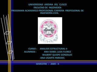 UNIVERSIDAD ANDINA DEL CUSCO
               FACULTAD DE INGENIERÍA
PROGRAMA ACADEMICO PROFESIONAL CARRERA PROFESIONAL DE
                    INGENIERÍA CIVIL




                         TEMA:


            CURSO :   ANALISIS ESTRUCTURAL II
         ALUMNOS :       ANA ISABEL LUZA FLOREZ
                        WILBERT QUISPE GONZALES
                      ANA UGARTE PAREDES

                  SEMESTRE : 2009 - II
 