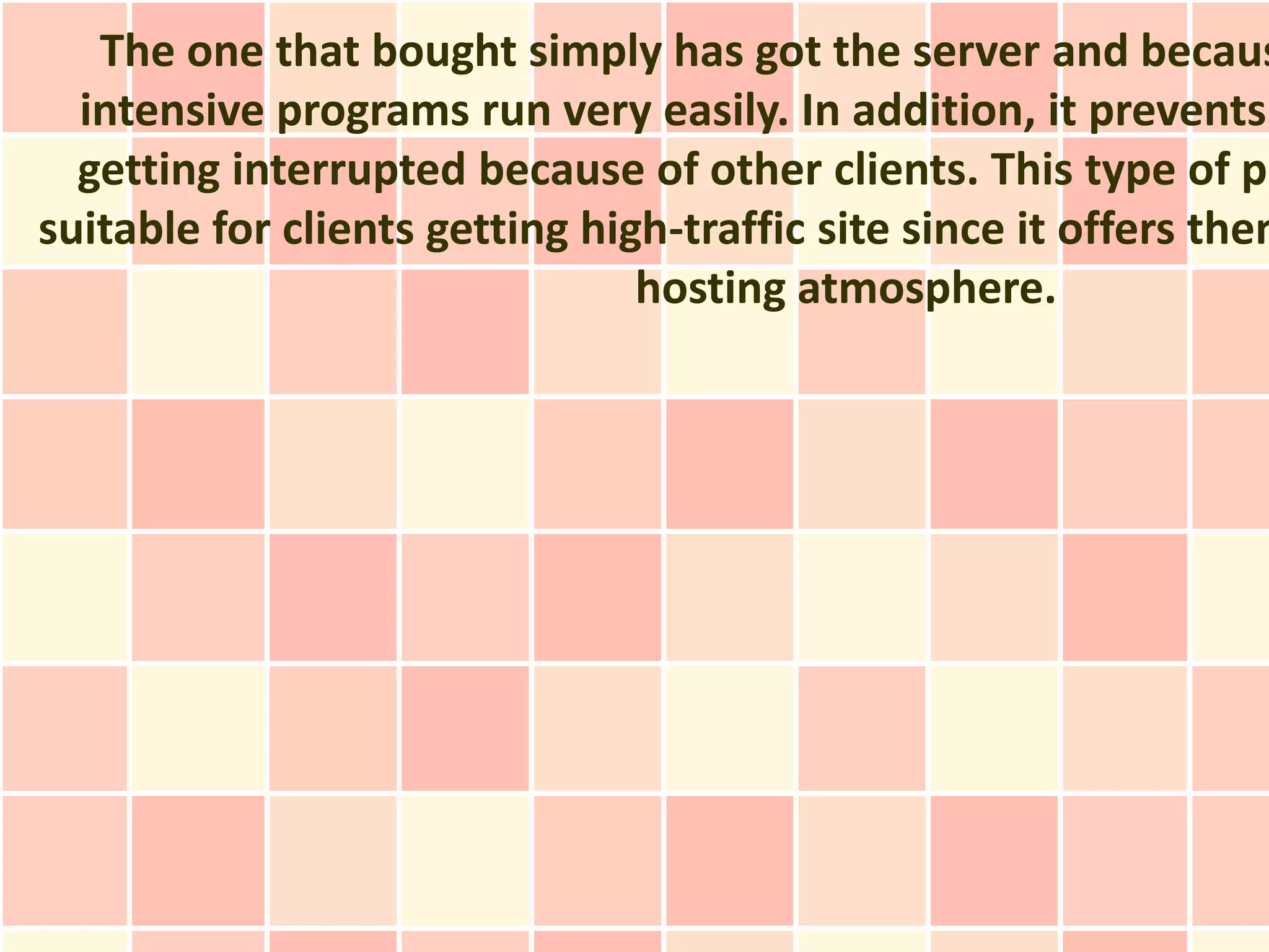 The one that bought simply has got the server and becaus
  intensive programs run very easily. In addition, it prevents
  getting interrupted because of other clients. This type of pl
suitable for clients getting high-traffic site since it offers them
                                hosting atmosphere.
 