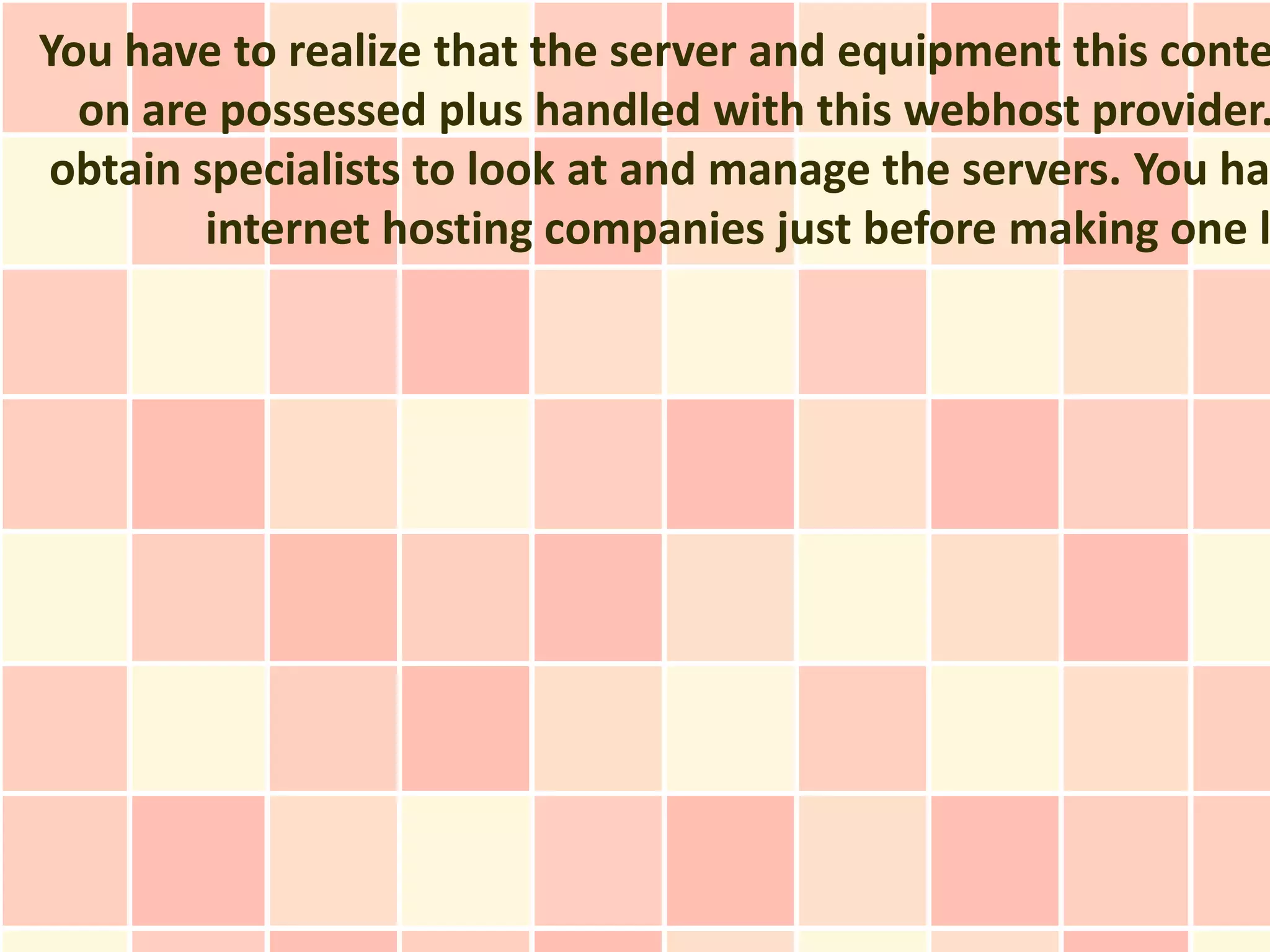 You have to realize that the server and equipment this conte
  on are possessed plus handled with this webhost provider.
obtain specialists to look at and manage the servers. You hav
        internet hosting companies just before making one l
 