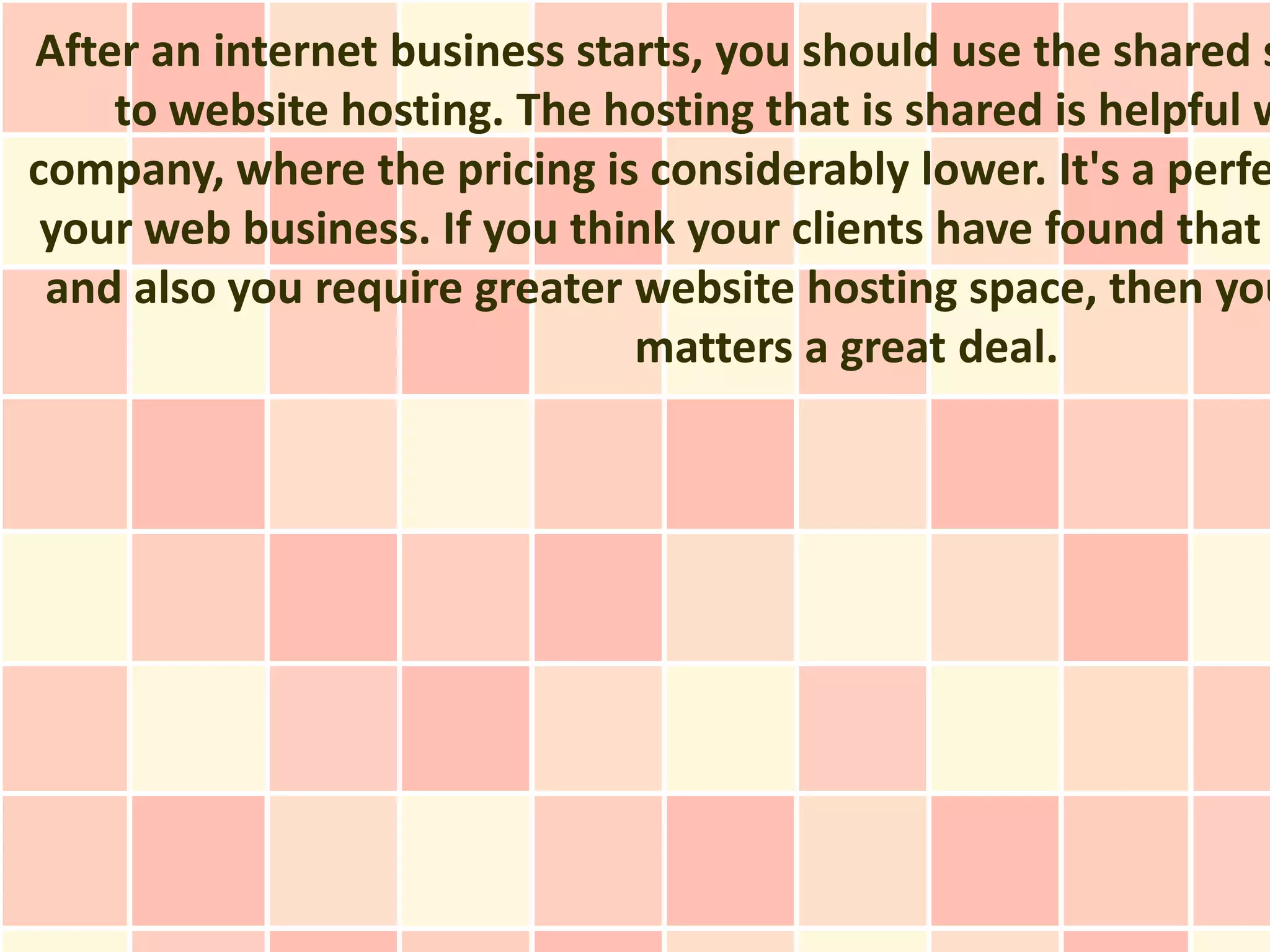 After an internet business starts, you should use the shared s
    to website hosting. The hosting that is shared is helpful w
company, where the pricing is considerably lower. It's a perfe
 your web business. If you think your clients have found that
 and also you require greater website hosting space, then you
                              matters a great deal.
 