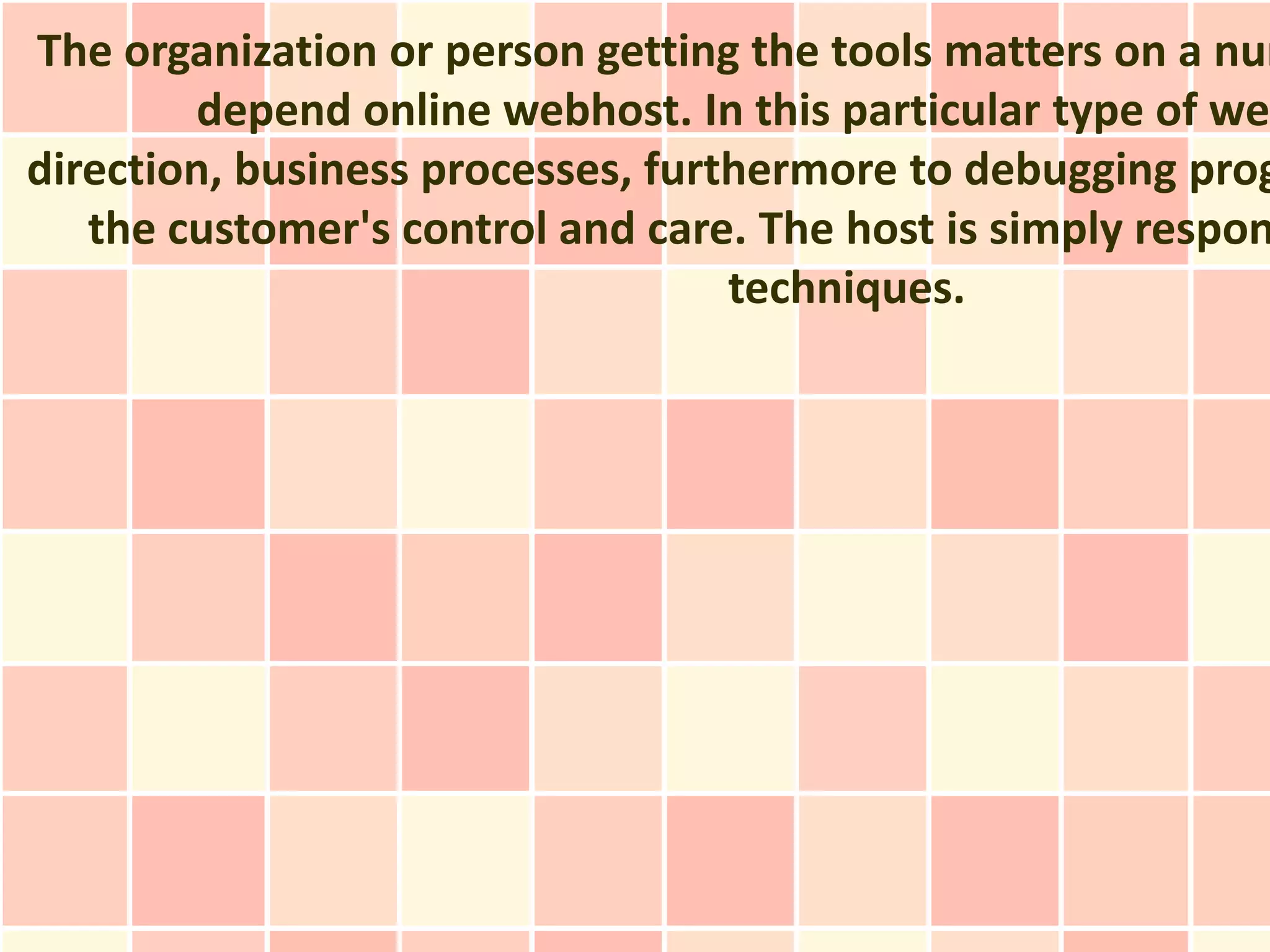 The organization or person getting the tools matters on a num
        depend online webhost. In this particular type of web
direction, business processes, furthermore to debugging prog
   the customer's control and care. The host is simply respon
                                   techniques.
 