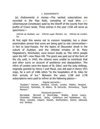 1. ENDOWMENTS
(a) Endowments in money.—The earliest subscriptions are
recorded in the Pipe Rolls, consisting of royal alms p179
(Eleemosynæ Constitutæ) paid by the Sheriff of the county from the
profits of Crown lands. Three entries in the year 1158 will serve as
specimens:—
Infirmis de Dudstan. xxs. Infirmis super Montem. lxs. Infirmis de Lundon.
lxs.
At first sight this seems not to concern hospitals; but a closer
examination proves that sums are being paid to sick communities—
in fact to lazar-houses. For the lepers of Gloucester dwelt in the
suburb of Dudstan, and the infected inmates of St. Mary
Magdalene’s, Winchester, were known locally as “the infirm people
upon the hill”—now Maun Hill. The grant was paid out of the farm of
the city until, in 1442, the citizens were unable to contribute that
and other sums on account of pestilence and depopulation. The
infirm of London were the lepers of St. Giles’; and the sixty shillings,
originally granted by Henry I and Maud, was still paid in Henry VII’s
reign, for a writ of 1486 refers “to the hospitallers of St. Giles for
their annuity of lxs.” Between the years 1158 and 1178
subscriptions were paid to infirmi at the following places:—
Regular payments—
“Dudstan,” Hecham, Hereford, Lincoln, London, Maldon, Newport,
Richmond, Rochester, St. Albans, St. Edmunds, Shrewsbury, “Super
Montem.”
Occasional payments—
Barnstaple, Barnwell or Stourbridge, Bradley, Burton Lazars,
Chichester, Clattercot, Derby, Canterbury and Harbledown, Ely,
Ilford, Leicester, Liteport, Newark, Northampton, Oxford, Saltwood,
and Windsor.
 