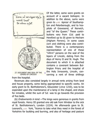 ♦
27. DOCUMENT AND SEAL OF THE
LEPERS OF LINCOLN
Of the latter, some were grants on
account of a vacant bishopric. In
ad­
di­
tion to the above, sums were
given to p180 lep­
rosi of South­
amp­
‐
ton and Peter­
bo­
rough, and to hos­
‐
pi­
tals of Grave­
send, of Nor­
wich,
and “of the Queen.” These con­
tri­
‐
bu­
tions vary from 12d. paid to
Here­
ford up to £6 given to Hecham
(Higham Ferrers). In some cases
corn and clothing were also con­
tri­
‐
bu­
ted. There is a con­
tem­
po­
rary
rep­
re­
sen­
ta­
tion of one of these
“infirm” persons on the seal of the
lepers of Lincoln, dating from the
days of Henry II and St. Hugh. The
doc­
u­
ment to which it is at­
tached
con­
tains a cov­
e­
nant be­
tween Bul­
‐
ling­
ton Priory and the hos­
pi­
tal of
the Holy In­
no­
cents, Lin­
coln, con­
‐
cern­
ing a rent of three shil­
lings
from the hos­
pi­
tal.
Revenues also consisted largely in annual rents arising from land
and house property, some being appropriated to specific works. An
early grant to St. Bartholomew’s, Gloucester (circa 1210), was to be
expended upon the maintenance of a lamp in the chapel, and shoes
for inmates, whilst the sum of 5d. was to go towards the provision
of five beds.
(b) Endowments in kind.—The kings were generous in grants from
royal forests. Henry III granted one old oak from Windsor to the sick
of St. Bartholomew’s, London (1224). He afterwards gave to St.
Leonard’s, p181 York, “licence to take what they need in the forest of
Yorkshire for building and burning, and also of herbage and pasture
 