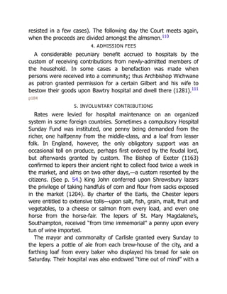 resisted in a few cases). The following day the Court meets again,
when the proceeds are divided amongst the almsmen.110
4. ADMISSION FEES
A considerable pecuniary benefit accrued to hospitals by the
custom of receiving contributions from newly-admitted members of
the household. In some cases a benefaction was made when
persons were received into a community; thus Archbishop Wichwane
as patron granted permission for a certain Gilbert and his wife to
bestow their goods upon Bawtry hospital and dwell there (1281).111
p184
5. INVOLUNTARY CONTRIBUTIONS
Rates were levied for hospital maintenance on an organized
system in some foreign countries. Sometimes a compulsory Hospital
Sunday Fund was instituted, one penny being demanded from the
richer, one halfpenny from the middle-class, and a loaf from lesser
folk. In England, however, the only obligatory support was an
occasional toll on produce, perhaps first ordered by the feudal lord,
but afterwards granted by custom. The Bishop of Exeter (1163)
confirmed to lepers their ancient right to collect food twice a week in
the market, and alms on two other days,—a custom resented by the
citizens. (See p. 54.) King John conferred upon Shrewsbury lazars
the privilege of taking handfuls of corn and flour from sacks exposed
in the market (1204). By charter of the Earls, the Chester lepers
were entitled to extensive tolls—upon salt, fish, grain, malt, fruit and
vegetables, to a cheese or salmon from every load, and even one
horse from the horse-fair. The lepers of St. Mary Magdalene’s,
Southampton, received “from time immemorial” a penny upon every
tun of wine imported.
The mayor and commonalty of Carlisle granted every Sunday to
the lepers a pottle of ale from each brew-house of the city, and a
farthing loaf from every baker who displayed his bread for sale on
Saturday. Their hospital was also endowed “time out of mind” with a
 