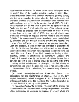 poor brethren and sisters, for whose sustenance a daily quest has to
be made.” One of the London statutes, enrolled in Liber Albus,
directs that lepers shall have a common attorney to go every Sunday
into the parish-churches to gather alms for their sustenance. Lest
charitable offerings should diminish when lepers were removed from
sight, a clause was added to the proclamation of 1348:—“it is the
king’s intention that all who wish to give alms to lepers shall do so
freely, and the sheriff shall incite the men of his bailiwick to give
alms to those so expelled from the communion of men.” It would
appear from a London will of 1369, that special chests were
afterwards provided; for bequests are then made to the alms-boxes
(pixidibus) for lepers around London. Alms-boxes were carried about
by collectors, and also hung at the gate or within the hospital. The
proctor of the staff went on his mission with a portable money-box;
upon one occasion, a false proctor was convicted of pretending to
collect for St. Mary of Bethlehem, for which fraud he was pilloried,
the iron-bound box with which he had paraded the streets being tied
round his neck. Boxes of this kind, sometimes having a chain
attached, remain in almshouses at Canterbury, Leicester and
Stamford. It was directed by the statutes of Higham Ferrers that a
common box with a hole in the top should be set in the midst of the
dormitory so that well-disposed people might put in their charity; at
certain times also two of the poor men were to “go abroad to gather
up the devotions of the brotherhood,” the contents being afterwards
divided.
(b) Small Subscriptions.—Some fraternities formed p187
associations for the maintenance of charities. That of St. John
Baptist, Winchester, helped to support St. John’s hospital with the
shillings contributed by its 107 members. The modern hospital of St.
Leonard, Bedford, is kept up on this principle.
(c) Appeals authorized by the King.—The work of the proctor was
not confined to the neighbourhood. Having first possessed himself of
letters-testimonial, he journeyed in England, or even in Wales and
 