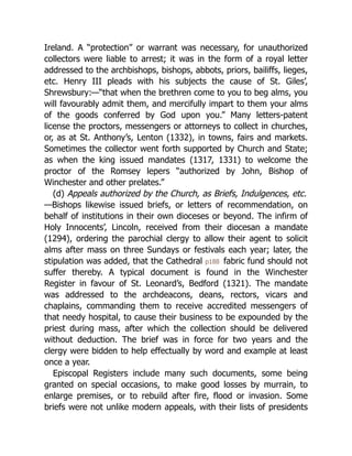 Ireland. A “protection” or warrant was necessary, for unauthorized
collectors were liable to arrest; it was in the form of a royal letter
addressed to the archbishops, bishops, abbots, priors, bailiffs, lieges,
etc. Henry III pleads with his subjects the cause of St. Giles’,
Shrewsbury:—“that when the brethren come to you to beg alms, you
will favourably admit them, and mercifully impart to them your alms
of the goods conferred by God upon you.” Many letters-patent
license the proctors, messengers or attorneys to collect in churches,
or, as at St. Anthony’s, Lenton (1332), in towns, fairs and markets.
Sometimes the collector went forth supported by Church and State;
as when the king issued mandates (1317, 1331) to welcome the
proctor of the Romsey lepers “authorized by John, Bishop of
Winchester and other prelates.”
(d) Appeals authorized by the Church, as Briefs, Indulgences, etc.
—Bishops likewise issued briefs, or letters of recommendation, on
behalf of institutions in their own dioceses or beyond. The infirm of
Holy Innocents’, Lincoln, received from their diocesan a mandate
(1294), ordering the parochial clergy to allow their agent to solicit
alms after mass on three Sundays or festivals each year; later, the
stipulation was added, that the Cathedral p188 fabric fund should not
suffer thereby. A typical document is found in the Winchester
Register in favour of St. Leonard’s, Bedford (1321). The mandate
was addressed to the archdeacons, deans, rectors, vicars and
chaplains, commanding them to receive accredited messengers of
that needy hospital, to cause their business to be expounded by the
priest during mass, after which the collection should be delivered
without deduction. The brief was in force for two years and the
clergy were bidden to help effectually by word and example at least
once a year.
Episcopal Registers include many such documents, some being
granted on special occasions, to make good losses by murrain, to
enlarge premises, or to rebuild after fire, flood or invasion. Some
briefs were not unlike modern appeals, with their lists of presidents
 