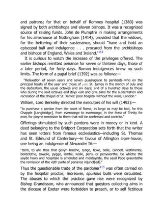 and patrons; for that on behalf of Romney hospital (1380) was
signed by both archbishops and eleven bishops. It was a recognized
source of raising funds. John de Plumptre in making arrangements
for his almshouse at Nottingham (1414), provided that the widows,
for the bettering of their sustenance, should “have and hold an
episcopal bull and indulgence . . . procured from the archbishops
and bishops of England, Wales and Ireland.”112
It is curious to watch the increase of the privileges offered. The
earlier bishops remitted penance for seven or thirteen days, those of
a later period, for forty days. Roman indulgences knew no such
limits. The form of a papal brief (1392) was as follows:—
“Relaxation of seven years and seven quadragene to penitents who on the
principal feasts of the year and those of p189 St. James in the month of July and
the dedication, the usual octaves and six days; and of a hundred days to those
who during the said octaves and days visit and give alms for the sustentation and
recreation of the chapel of St. James’ poor hospital without the walls, London.”
William, Lord Berkeley directed the executors of his will (1492):—
“to purchase a pardon from the court of Rome, as large as may be had, for this
Chapple [Longbridge], from evensonge to evensonge, in the feast of Trinity for
ever, for pleyne remission to them that will be confessed and contrite.”
Offerings stimulated by such pardons were in money or in kind. A
deed belonging to the Bridport Corporation sets forth that the writer
has seen letters from famous ecclesiastics—including St. Thomas
and St. Edmund of Canterbury—in favour of Allington leper-house,
one being an indulgence of Alexander IV:—
“Item, to alle thos that gevyn broche, rynge, boke, belle, candell, vestimente,
bordclothe, towelle, pygge, lambe, wolle, peny, or penyworthe, be whiche the
sayde hows and hospitale is amended and mentaynde, the sayd Pope grauntethe
the remission of the vijth parte of penance injunct[ed].”
Thus the questionable trade of the pardoner113
was often carried on
by the hospital proctor; moreover, spurious bulls were circulated.
The abuses to which the practice gave rise were recognized by
Bishop Grandisson, who announced that questors collecting alms in
the diocese of Exeter were forbidden to preach, or to sell fictitious
 
