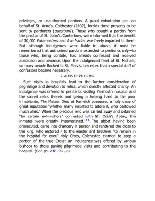 privileges, or unauthorized pardons. A papal exhortation p190 on
behalf of St. Anne’s, Colchester (1402), forbids these presents to be
sent by pardoners (questuarii). Those who bought a pardon from
the proctor of St. John’s, Canterbury, were informed that the benefit
of 30,000 Paternosters and Ave Marias was freely imparted to them.
But although indulgences were liable to abuse, it must be
remembered that authorized pardons extended to penitents only—to
those who, being contrite, had already confessed and received
absolution and penance. Upon the indulgenced feast of St. Michael,
so many people flocked to St. Mary’s, Leicester, that a special staff of
confessors became necessary.
7. ALMS OF PILGRIMS
Such visits to hospitals lead to the further consideration of
pilgrimage and devotion to relics, which directly affected charity. An
indulgence was offered to penitents visiting Yarmouth hospital and
the sacred relics therein and giving a helping hand to the poor
inhabitants. The Maison Dieu at Dunwich possessed a holy cross of
great reputation “whither many resorted to adore it, who bestowed
much alms.” When the precious relic was carried away and detained
“by certain evil-wishers” connected with St. Osith’s Abbey, the
inmates were greatly impoverished.114
The abbot having been
prosecuted, came into chancery in person and rendered the cross to
the king, who restored it to the master and brethren “to remain in
the hospital for ever.” Holy Cross, Colchester, claimed to keep a
portion of the true Cross; an indulgence was offered by various
bishops to those paying pilgrimage visits and contributing to the
hospital. (See pp. 248–9.) p191
 