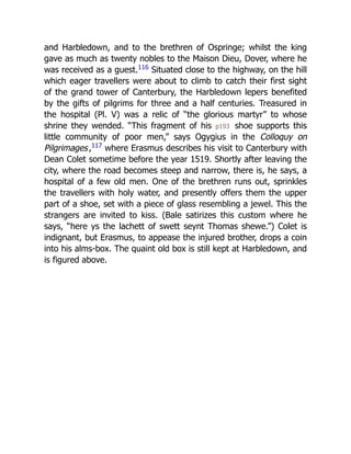 and Harbledown, and to the brethren of Ospringe; whilst the king
gave as much as twenty nobles to the Maison Dieu, Dover, where he
was received as a guest.116
Situated close to the highway, on the hill
which eager travellers were about to climb to catch their first sight
of the grand tower of Canterbury, the Harbledown lepers benefited
by the gifts of pilgrims for three and a half centuries. Treasured in
the hospital (Pl. V) was a relic of “the glorious martyr” to whose
shrine they wended. “This fragment of his p193 shoe supports this
little community of poor men,” says Ogygius in the Colloquy on
Pilgrimages,117
where Erasmus describes his visit to Canterbury with
Dean Colet sometime before the year 1519. Shortly after leaving the
city, where the road becomes steep and narrow, there is, he says, a
hospital of a few old men. One of the brethren runs out, sprinkles
the travellers with holy water, and presently offers them the upper
part of a shoe, set with a piece of glass resembling a jewel. This the
strangers are invited to kiss. (Bale satirizes this custom where he
says, “here ys the lachett of swett seynt Thomas shewe.”) Colet is
indignant, but Erasmus, to appease the injured brother, drops a coin
into his alms-box. The quaint old box is still kept at Harbledown, and
is figured above.
 