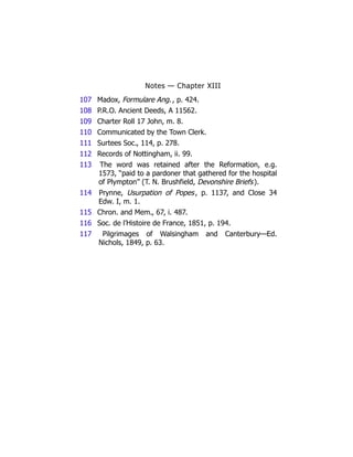 Notes — Chapter XIII
107 Madox, Formulare Ang., p. 424.
108 P.R.O. Ancient Deeds, A 11562.
109 Charter Roll 17 John, m. 8.
110 Communicated by the Town Clerk.
111 Surtees Soc., 114, p. 278.
112 Records of Nottingham, ii. 99.
113 The word was retained after the Reformation, e.g.
1573, “paid to a pardoner that gathered for the hospital
of Plympton” (T. N. Brushfield, Devonshire Briefs).
114 Prynne, Usurpation of Popes, p. 1137, and Close 34
Edw. I, m. 1.
115 Chron. and Mem., 67, i. 487.
116 Soc. de l’Histoire de France, 1851, p. 194.
117 Pilgrimages of Walsingham and Canterbury—Ed.
Nichols, 1849, p. 63.
 