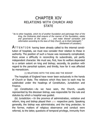 CHAPTER XIV
RELATIONS WITH CHURCH AND
STATE
“As to other hospitals, which he of another foundation and patronage than of the
King, the Ordinaries shall enquire of the manner of the foundation, estate
and governance of the same . . . and make thereof correction and
reformation according to the laws of Holy Church, as to them belongeth.”
(Parliament of Leicester.)
A T T E N T I O N having been already called to the internal cons­
ti­
‐
tu­
tion of hos­
pi­
tals, we must now con­
sider their rela­
tion to those in
author­
ity. The position of such a house was neces­
sarily com­
pli­
cated;
there arose a dif­
ficul­
ty in recon­
ciling its subord­
inate, yet partly
indepen­
dent char­
acter. We must see, first, how its welfare de­
pended
to a cer­
tain extent on king and bishop; secondly, its posi­
tion with
regard to the parochial system; and thirdly, how far it was af­
fected
by monas­
ticism.
(i) RELATIONS WITH THE KING AND THE BISHOP
The hospitals of England have never been exclusively in the hands
of Church or State. The relations which they bore to each may be
subdivided under the headings of Constitution, Jurisdiction and
Finance.
(a) Constitution.—As we have seen, the Church, usually
represented by the diocesan bishop, was responsible for the rule and
statutes by which a hospital was guided.
(b) Jurisdiction.—In the province of administration, visitation and
reform, king and bishop played their p195 respective parts. Speaking
generally, the bishop was administrator, and the king protector; to
the former, matters of religious observance and conduct were
referred, to the latter, questions of temporal privilege, immunity from
 