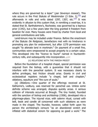 where they are governed by a leper” (par Sovereyn meseal). This
rule occurs in the First Statute of Westminster (3 Edw. I),118
and
afterwards in rolls and writs dated 1297, 1307, etc.119
It was
evidently in allusion to this custom that, in remitting a wool-tax, it is
stated that St. Bartholomew’s, Rochester, was governed by a leprous
prior (1342), but a few years later the king granted it freedom from
taxation for ever. Many houses were freed by charter from local and
general contributions and tolls.
Land-tenure may be included under finance. Before the enactment
of the Statute De Religiosis, benefactors met with no hindrance in
promoting any plan for endowment, but after 1279 permission was
sought “to alienate land in mortmain.” On payment of a small fine,
communities were empowered to accept property to a certain value.
This developed into the “licence to found” named in fourteenth-
century rolls, and subsequently into incorporation. p197
(ii) RELATIONS WITH THE PARISH PRIEST
Before the foundation of a hospital chapel, special permission was
required from the bishop, with a guarantee that it should not
interfere with the parochial system. It was necessary clearly to
define privileges, lest friction should arise. Grants in civil and
ecclesiastical registers include “a chapel, bell and chaplain,”
oblations, sepulture and “the cure of souls.”
(a) Oblations.—One quarter of the offerings received at St.
Katharine’s, Ledbury, was reserved for parochial use. Unless some
definite scheme was arranged, disputes quickly arose. A serious
collision of interests occurred at Brough. The tiny hostel, founded
with the sanction of bishop and archbishop (1506), developed into a
pilgrimage-place. The injured vicar, with solemn ritual, cursed with
bell, book and candle all concerned with such oblations as were
made in the chapel. The founder, however, called forth upon his
parson the archbishop’s censure “as an abandoned wretch and
inflated with diabolical venom for opposing so good a work.” The
 